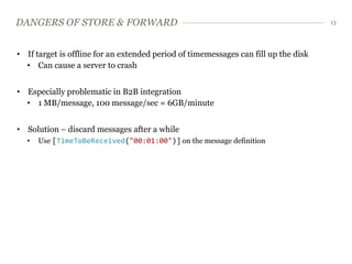DANGERS OF STORE & FORWARD                                                           13




• If target is offline for an extended period of timemessages can fill up the disk
  • Can cause a server to crash


• Especially problematic in B2B integration
  • 1 MB/message, 100 message/sec = 6GB/minute


• Solution – discard messages after a while
  •   Use [TimeToBeReceived("00:01:00")] on the message definition
 