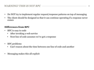 WARNING! THIS IS NOT RPC                                                                16




• Do NOT try to implement regular request/response patterns on top of messaging
• The client should be designed so that it can continue operating if a response never
  comes


Differences from RPC
• RPC is easy to code
  • After invoking a web service
  • Next line of code assumes we’ve got a response


• RPC problems
  • Can’t reason about the time between one line of code and another


• Messaging makes this all explicit
 