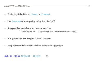 DEFINE A MESSAGE                                                         18




• Preferably inherit from IEvent or ICommand


• Use IMessage when replying using Bus.Reply()


• Also possible to define your own convention
               •   Configure.DefiningMessagesAs(t=>MyOwnConvention(t))


• Add properties like a regular class/interface


• Keep contract definintions in their own assembly/project



public class MyEvent: IEvent              {}
 