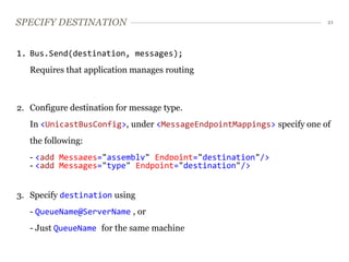 SPECIFY DESTINATION                                                    21




1. Bus.Send(destination, messages);
   Requires that application manages routing



2. Configure destination for message type.
   In <UnicastBusConfig>, under <MessageEndpointMappings> specify one of
   the following:
   - <add Messages="assembly" Endpoint="destination"/>
   - <add Messages="type" Endpoint="destination"/>


3. Specify destination using
   - QueueName@ServerName , or
   - Just QueueName for the same machine
 