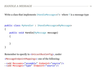 HANDLE A MESSAGE                                                             22




Write a class that implements IHandleMessages<T> where T is a message type



public class MyHandler : IHandleMessages<MyMessage>
{
    public void Handle(MyMessage message)
    {


    }
}


Remember to specify in <UnicastBusConfig>, under
<MessageEndpointMappings> one of the following:
- <add Messages="assembly" Endpoint="source"/>
- <add Messages="type" Endpoint="source"/>
 