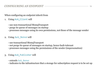 CONFIGURING AN ENDPOINT                                                                  23




When configuring an endpoint inherit from
1. Using AsA_Client will

   - use non-transactional MsmqTransport
   - purge its queue of messages on startup
   - processes messages using its own permissions, not those of the message sender


2. Using AsA_Server will

   - use transactional MsmqTransport
   - not purge its queue of messages on startup, hence fault-tolerant
   - processes messages using the permissions of the sender (impersonation)


3. Using AsA_Publisher will

   - extends AsA_Server
   - indicates to the infrastructure that a storage for subscription request is to be set up
 