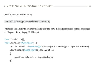 UNIT TESTING MESSAGE HANDLERS                                                     25




Available from NuGet using


Install-Package NServiceBus.Testing


Provides the ability to set expectations around how message handlers handle messages
• Expect: Send, Reply, Publish, etc...


Test.Initialize();
Test.Handler<MyHandler>()
     .ExpectPublish<MyMessage>(message => message.Prop1 == value1)
     .OnMessage<SomeEvent>(someEvent =>
     {
        someEvent.Prop1 = inputValue1;
     });
 