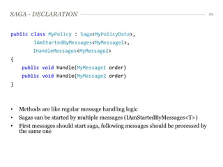 SAGA - DECLARATION                                                                29




public class MyPolicy : Saga<MyPolicyData>,
         IAmStartedByMessages<MyMessage1>,
         IHandleMessages<MyMessage2>
{
     public void Handle(MyMessage1 order)
     public void Handle(MyMessage2 order)
}



•   Methods are like regular message handling logic
•   Sagas can be started by multiple messages (IAmStartedByMessages<T>)
•   First messages should start saga, following messages should be processed by
    the same one
 