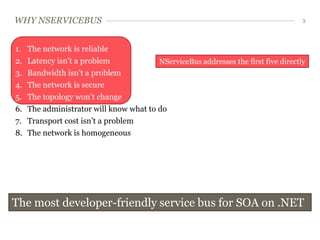 WHY NSERVICEBUS                                                                     5




1.   The network is reliable
2.   Latency isn’t a problem            NServiceBus addresses the first five directly
3.   Bandwidth isn’t a problem
4.   The network is secure
5.   The topology won’t change
6.   The administrator will know what to do
7.   Transport cost isn’t a problem
8.   The network is homogeneous




The most developer-friendly service bus for SOA on .NET
 