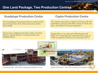 One Land Package, Two Production Centres

      Guadalupe Production Centre                                   Capire Production Centre
    The Guadalupe Processing Plant is rated at 500            The Capire pilot plant is rated at 200 tpd with the
    tpd and has been the main production centre               potential to produce 200,000 ounces of silver per
    since 2006.                                               year, with plans for future expansion                         .




    Fed by four underground silver mines: the San             Capire Mine is an open-pit VMS deposit with
    Ramon, Noche Buena, Cuchara-Oscar and                     NI43-101 measured and indicated resources of
    Gallega Mines                                             7.2M oz Ag and 30,446 oz Au (January, 2011)




    Guadalupe Mill - 500 TPD crushing and flotation circuit   Capire Pilot Plant - 200 TPD crushing and flotation circuit
8
 