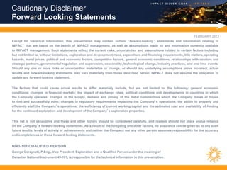 Cautionary Disclaimer
Forward Looking Statements

                                                                                                                           FEBRUARY 2013
Except for historical information, this presentation may contain certain “ forward-looking” statements and information relating to
IMPACT that are based on the beliefs of IMPACT management, as well as assumptions made by and information currently available
to IMPACT management. Such statements reflect the current risks, uncertainties and assumptions related to certain factors including
but not limited to, without limitations, exploration and development risks, expenditure and financing requirements, title matters, operating
hazards, metal prices, political and economic factors, competitive factors, general economic conditions, relationships with vendors and
strategic partners, governmental regulation and supervision, seasonality, technological change, industry practices, and one-time events.
Should any one or more risks or uncertainties materialize or change, or should any underlying assumptions prove incorrect, actual
results and forward-looking statements may vary materially from those described herein. IMPACT does not assume the obligation to
update any forward-looking statement.


The factors that could cause actual results to differ materially include, but are not limited to, the following: general economic
conditions; changes in financial markets; the impact of exchange rates; political conditions and developments in countries in which
the Company operates; changes in the supply, demand and pricing of the metal commodities which the Company mines or hopes
to find and successfully mine; changes in regulatory requirements impacting the Company’s operations; the ability to properly and
efficiently staff the Company’s operations; the sufficiency of current working capital and the estimated cost and availability of funding
for the continued exploration and development of the Company’s exploration properties.


This list is not exhaustive and these and other factors should be considered carefully, and readers should not place undue reliance
on the Company’s forward-looking statements. As a result of the foregoing and other factors, no assurance can be given as to any such
future results, levels of activity or achievements and neither the Company nor any other person assumes responsibility for the accuracy
and completeness of these forward-looking statements.


NI43-101 QUALIFIED PERSON
George Gorzynski, P.Eng., Vice President, Exploration and a Qualified Person under the meaning of
Canadian National Instrument 43-101, is responsible for the technical information in this presentation.
 
