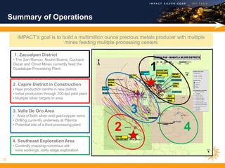Summary of Operations

        IMPACT’s goal is to build a multimillion ounce precious metals producer with multiple
                             mines feeding mulitple processing centers

       1. Zacualpan District
      • The San Ramon, Noche Buena, Cuchara-
      Oscar and Chivo Mines currently feed the
      Guadalupe Processing Plant                                    1
      2. Capire District in Construction
      • New production centre in new district
      • Initial production through 200-tpd pilot plant
      • Multiple silver targets in area


      3. Valle De Oro Area
      • Area of both silver and gold-copper veins
                                                             3
      • Drilling currently underway at Pilarica
      • Potential site of a third processing plant
                                                         2                         4
      4. Southeast Exploration Area
      • Currently mapping numerous old
        mine workings, early stage exploration

20
 