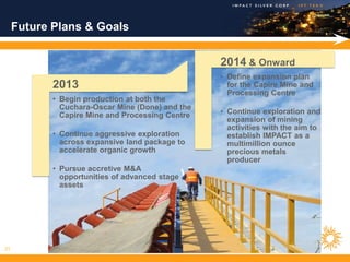 Future Plans & Goals


                                                  2014 & Onward
                                                  • Define expansion plan
            2013                                    for the Capire Mine and
                                                    Processing Centre
            • Begin production at both the
              Cuchara-Oscar Mine (Done) and the
              Capire Mine and Processing Centre   • Continue exploration and
                                                    expansion of mining
                                                    activities with the aim to
            • Continue aggressive exploration       establish IMPACT as a
              across expansive land package to      multimillion ounce
              accelerate organic growth             precious metals
                                                    producer
            • Pursue accretive M&A
              opportunities of advanced stage
              assets




21
 