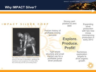 Why IMPACT Silver?



                                                                                  Strong cash
                                                                                 position & zero      Expanding
                                                                                       debt              silver
                                                                                                      production
                                                             Proven history of                       with two new
                                                             profitable mining                           mines
                                                                  success                            commencing
                                                                                                     production in
                                                                                 Explore.             early 2013
                                                                                 Produce.
                                                                                  Profit!
                                                                   Tight share                  Numerous
                                                              structure and small               exploration
                                                               market cap for a                  targets to
         This statue of a miner is located in front of the
         church in the town of Zacualpan, signifying the        profitable junior              drive organic
         importance and acceptance of mining within              silver producer                   growth
         the community and the surrounding areas.



22
 