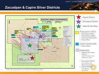 Zacualpan & Capire Silver Districts

                                                                   Capire District

                                                                   Zacualpan District

                                                                   Valle de Oro Area

                                                              Production in 2013:
                                                              •   San Ramon Mine
                                                              •   Noche Buena Mine
                                                              •   Cuchara-Oscar Mine
                                                              •   Chivo Mine

                                                              Under Construction:
                                                              • Capire Mine

                                                              Exploration:
                                                              • Valle de Oro area
                                                                  Pilarica
                                                                  Carlos Pacheco Vein
                                                                  Huatecosco Vein

                                                              • Zacualpan District
                                                                  La Condesa Vein
                                                                  Mirasol Prospect
                                                              • Capire District
                                                                  Cruz Blanca
6   This map is reproduced in miniature on following slides
                                                                  Santa Rita
 