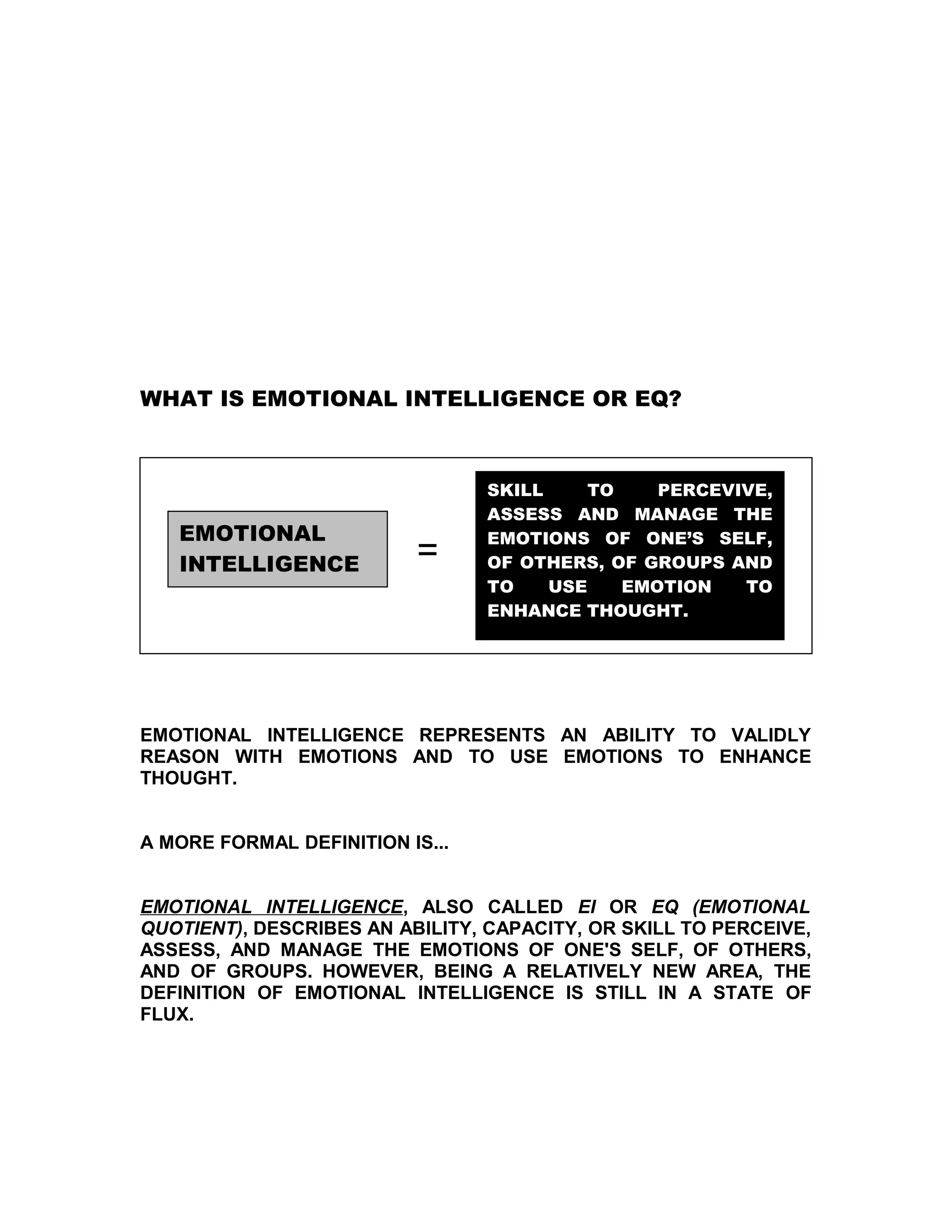 WHAT IS EMOTIONAL INTELLIGENCE OR EQ?



                                 SKILL     TO    PERCEVIVE,
                                 ASSESS AND MANAGE THE
   EMOTIONAL                     EMOTIONS OF ONE’S SELF,
   INTELLIGENCE           =      OF OTHERS, OF GROUPS AND
                                 TO    USE    EMOTION   TO
                                 ENHANCE THOUGHT.




EMOTIONAL INTELLIGENCE REPRESENTS AN ABILITY TO VALIDLY
REASON WITH EMOTIONS AND TO USE EMOTIONS TO ENHANCE
THOUGHT.


A MORE FORMAL DEFINITION IS...


EMOTIONAL INTELLIGENCE, ALSO CALLED EI OR EQ (EMOTIONAL
QUOTIENT), DESCRIBES AN ABILITY, CAPACITY, OR SKILL TO PERCEIVE,
ASSESS, AND MANAGE THE EMOTIONS OF ONE'S SELF, OF OTHERS,
AND OF GROUPS. HOWEVER, BEING A RELATIVELY NEW AREA, THE
DEFINITION OF EMOTIONAL INTELLIGENCE IS STILL IN A STATE OF
FLUX.
 