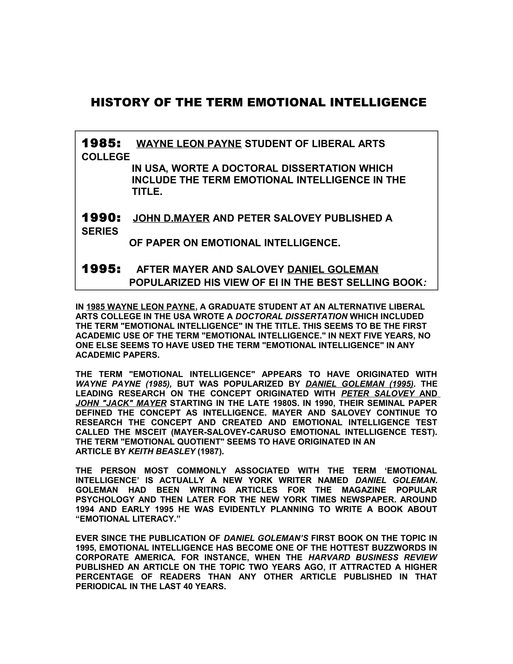 HISTORY OF THE TERM EMOTIONAL INTELLIGENCE


 1985:      WAYNE LEON PAYNE STUDENT OF LIBERAL ARTS
 COLLEGE
           IN USA, WORTE A DOCTORAL DISSERTATION WHICH
           INCLUDE THE TERM EMOTIONAL INTELLIGENCE IN THE
           TITLE.

 1990:     JOHN D.MAYER AND PETER SALOVEY PUBLISHED A
 SERIES
           OF PAPER ON EMOTIONAL INTELLIGENCE.

 1995:      AFTER MAYER AND SALOVEY DANIEL GOLEMAN
           POPULARIZED HIS VIEW OF EI IN THE BEST SELLING BOOK:

IN 1985 WAYNE LEON PAYNE, A GRADUATE STUDENT AT AN ALTERNATIVE LIBERAL
ARTS COLLEGE IN THE USA WROTE A DOCTORAL DISSERTATION WHICH INCLUDED
THE TERM "EMOTIONAL INTELLIGENCE" IN THE TITLE. THIS SEEMS TO BE THE FIRST
ACADEMIC USE OF THE TERM "EMOTIONAL INTELLIGENCE." IN NEXT FIVE YEARS, NO
ONE ELSE SEEMS TO HAVE USED THE TERM "EMOTIONAL INTELLIGENCE" IN ANY
ACADEMIC PAPERS.

THE TERM "EMOTIONAL INTELLIGENCE" APPEARS TO HAVE ORIGINATED WITH
WAYNE PAYNE (1985), BUT WAS POPULARIZED BY DANIEL GOLEMAN (1995). THE
LEADING RESEARCH ON THE CONCEPT ORIGINATED WITH PETER SALOVEY AND
JOHN "JACK" MAYER STARTING IN THE LATE 1980S. IN 1990, THEIR SEMINAL PAPER
DEFINED THE CONCEPT AS INTELLIGENCE. MAYER AND SALOVEY CONTINUE TO
RESEARCH THE CONCEPT AND CREATED AND EMOTIONAL INTELLIGENCE TEST
CALLED THE MSCEIT (MAYER-SALOVEY-CARUSO EMOTIONAL INTELLIGENCE TEST).
THE TERM "EMOTIONAL QUOTIENT" SEEMS TO HAVE ORIGINATED IN AN
ARTICLE BY KEITH BEASLEY (1987).

THE PERSON MOST COMMONLY ASSOCIATED WITH THE TERM ‘EMOTIONAL
INTELLIGENCE’ IS ACTUALLY A NEW YORK WRITER NAMED DANIEL GOLEMAN.
GOLEMAN HAD BEEN WRITING ARTICLES FOR THE MAGAZINE POPULAR
PSYCHOLOGY AND THEN LATER FOR THE NEW YORK TIMES NEWSPAPER. AROUND
1994 AND EARLY 1995 HE WAS EVIDENTLY PLANNING TO WRITE A BOOK ABOUT
“EMOTIONAL LITERACY.”

EVER SINCE THE PUBLICATION OF DANIEL GOLEMAN’S FIRST BOOK ON THE TOPIC IN
1995, EMOTIONAL INTELLIGENCE HAS BECOME ONE OF THE HOTTEST BUZZWORDS IN
CORPORATE AMERICA. FOR INSTANCE, WHEN THE HARVARD BUSINESS REVIEW
PUBLISHED AN ARTICLE ON THE TOPIC TWO YEARS AGO, IT ATTRACTED A HIGHER
PERCENTAGE OF READERS THAN ANY OTHER ARTICLE PUBLISHED IN THAT
PERIODICAL IN THE LAST 40 YEARS.
 
