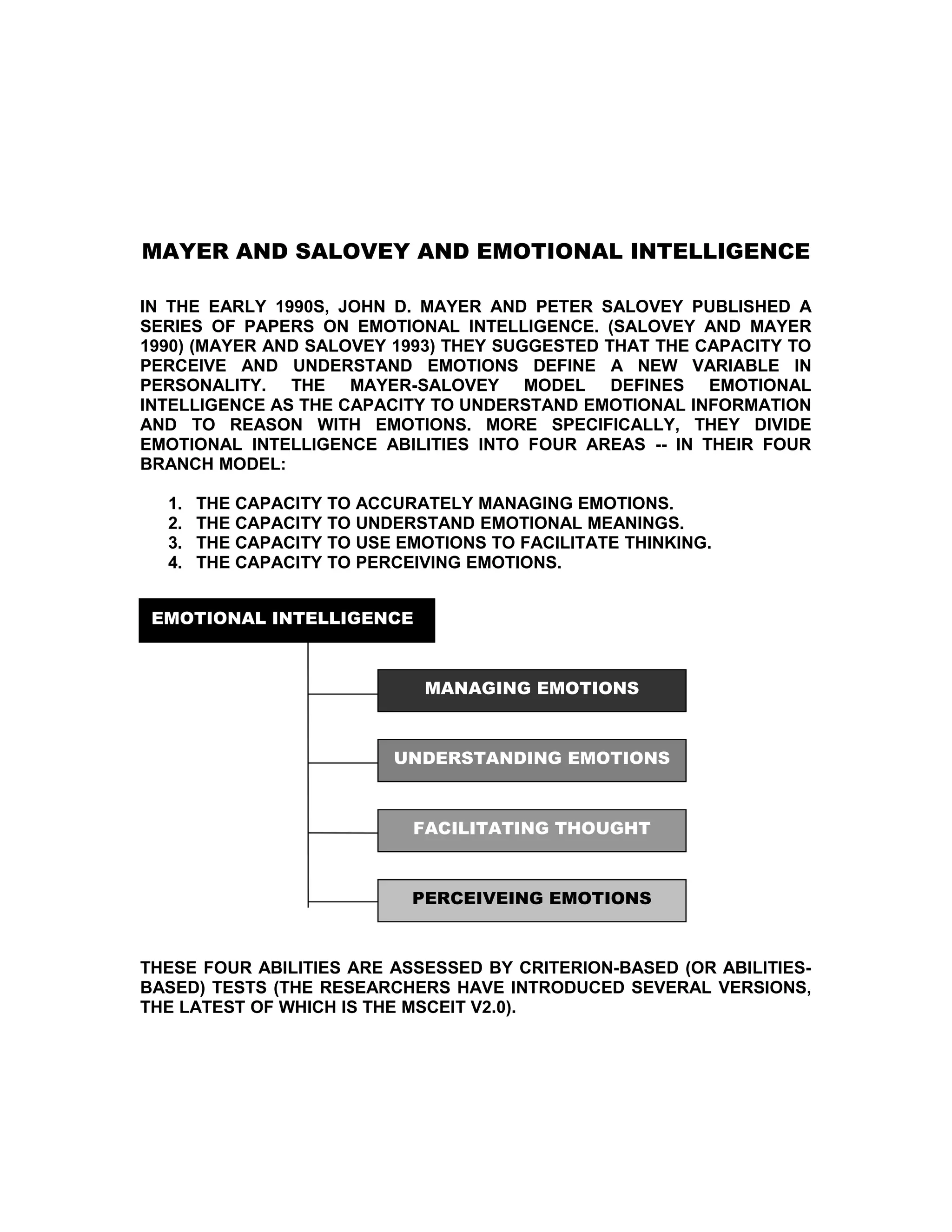 MAYER AND SALOVEY AND EMOTIONAL INTELLIGENCE

IN THE EARLY 1990S, JOHN D. MAYER AND PETER SALOVEY PUBLISHED A
SERIES OF PAPERS ON EMOTIONAL INTELLIGENCE. (SALOVEY AND MAYER
1990) (MAYER AND SALOVEY 1993) THEY SUGGESTED THAT THE CAPACITY TO
PERCEIVE AND UNDERSTAND EMOTIONS DEFINE A NEW VARIABLE IN
PERSONALITY. THE MAYER-SALOVEY MODEL DEFINES EMOTIONAL
INTELLIGENCE AS THE CAPACITY TO UNDERSTAND EMOTIONAL INFORMATION
AND TO REASON WITH EMOTIONS. MORE SPECIFICALLY, THEY DIVIDE
EMOTIONAL INTELLIGENCE ABILITIES INTO FOUR AREAS -- IN THEIR FOUR
BRANCH MODEL:

  1.   THE CAPACITY TO ACCURATELY MANAGING EMOTIONS.
  2.   THE CAPACITY TO UNDERSTAND EMOTIONAL MEANINGS.
  3.   THE CAPACITY TO USE EMOTIONS TO FACILITATE THINKING.
  4.   THE CAPACITY TO PERCEIVING EMOTIONS.


 EMOTIONAL INTELLIGENCE



                              MANAGING EMOTIONS



                          UNDERSTANDING EMOTIONS



                            FACILITATING THOUGHT



                            PERCEIVEING EMOTIONS



THESE FOUR ABILITIES ARE ASSESSED BY CRITERION-BASED (OR ABILITIES-
BASED) TESTS (THE RESEARCHERS HAVE INTRODUCED SEVERAL VERSIONS,
THE LATEST OF WHICH IS THE MSCEIT V2.0).
 