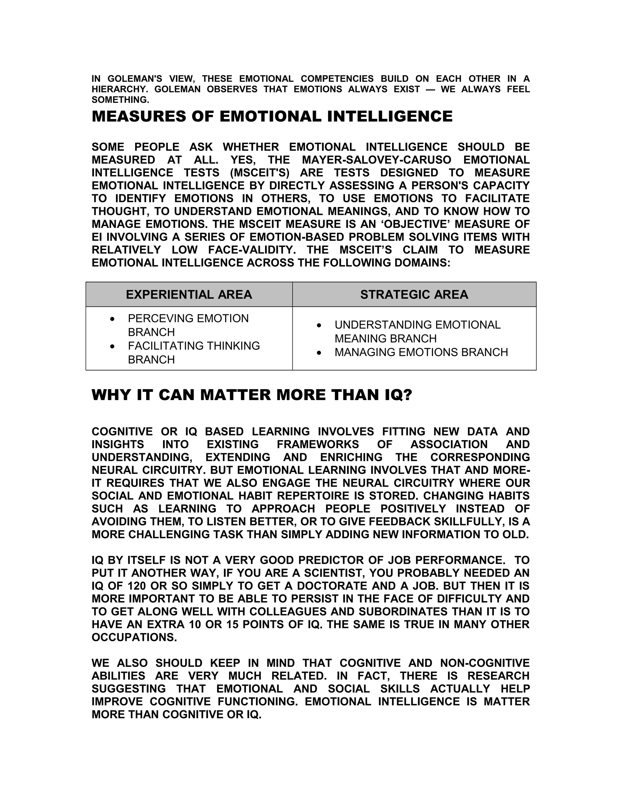 IN GOLEMAN'S VIEW, THESE EMOTIONAL COMPETENCIES BUILD ON EACH OTHER IN A
HIERARCHY. GOLEMAN OBSERVES THAT EMOTIONS ALWAYS EXIST — WE ALWAYS FEEL
SOMETHING.

MEASURES OF EMOTIONAL INTELLIGENCE
SOME PEOPLE ASK WHETHER EMOTIONAL INTELLIGENCE SHOULD BE
MEASURED AT ALL. YES, THE MAYER-SALOVEY-CARUSO EMOTIONAL
INTELLIGENCE TESTS (MSCEIT'S) ARE TESTS DESIGNED TO MEASURE
EMOTIONAL INTELLIGENCE BY DIRECTLY ASSESSING A PERSON'S CAPACITY
TO IDENTIFY EMOTIONS IN OTHERS, TO USE EMOTIONS TO FACILITATE
THOUGHT, TO UNDERSTAND EMOTIONAL MEANINGS, AND TO KNOW HOW TO
MANAGE EMOTIONS. THE MSCEIT MEASURE IS AN ‘OBJECTIVE’ MEASURE OF
EI INVOLVING A SERIES OF EMOTION-BASED PROBLEM SOLVING ITEMS WITH
RELATIVELY LOW FACE-VALIDITY. THE MSCEIT’S CLAIM TO MEASURE
EMOTIONAL INTELLIGENCE ACROSS THE FOLLOWING DOMAINS:

      EXPERIENTIAL AREA                     STRATEGIC AREA
  •   PERCEVING EMOTION
                                    •   UNDERSTANDING EMOTIONAL
      BRANCH
                                        MEANING BRANCH
  •   FACILITATING THINKING
                                    •   MANAGING EMOTIONS BRANCH
      BRANCH


WHY IT CAN MATTER MORE THAN IQ?

COGNITIVE OR IQ BASED LEARNING INVOLVES FITTING NEW DATA AND
INSIGHTS   INTO   EXISTING   FRAMEWORKS      OF   ASSOCIATION   AND
UNDERSTANDING, EXTENDING AND ENRICHING THE CORRESPONDING
NEURAL CIRCUITRY. BUT EMOTIONAL LEARNING INVOLVES THAT AND MORE-
IT REQUIRES THAT WE ALSO ENGAGE THE NEURAL CIRCUITRY WHERE OUR
SOCIAL AND EMOTIONAL HABIT REPERTOIRE IS STORED. CHANGING HABITS
SUCH AS LEARNING TO APPROACH PEOPLE POSITIVELY INSTEAD OF
AVOIDING THEM, TO LISTEN BETTER, OR TO GIVE FEEDBACK SKILLFULLY, IS A
MORE CHALLENGING TASK THAN SIMPLY ADDING NEW INFORMATION TO OLD.

IQ BY ITSELF IS NOT A VERY GOOD PREDICTOR OF JOB PERFORMANCE. TO
PUT IT ANOTHER WAY, IF YOU ARE A SCIENTIST, YOU PROBABLY NEEDED AN
IQ OF 120 OR SO SIMPLY TO GET A DOCTORATE AND A JOB. BUT THEN IT IS
MORE IMPORTANT TO BE ABLE TO PERSIST IN THE FACE OF DIFFICULTY AND
TO GET ALONG WELL WITH COLLEAGUES AND SUBORDINATES THAN IT IS TO
HAVE AN EXTRA 10 OR 15 POINTS OF IQ. THE SAME IS TRUE IN MANY OTHER
OCCUPATIONS.

WE ALSO SHOULD KEEP IN MIND THAT COGNITIVE AND NON-COGNITIVE
ABILITIES ARE VERY MUCH RELATED. IN FACT, THERE IS RESEARCH
SUGGESTING THAT EMOTIONAL AND SOCIAL SKILLS ACTUALLY HELP
IMPROVE COGNITIVE FUNCTIONING. EMOTIONAL INTELLIGENCE IS MATTER
MORE THAN COGNITIVE OR IQ.
 