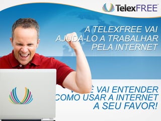 A TELEXFREE VAI
AJUDA-LO A TRABALHAR
       PELA INTERNET



  VOCÊ VAI ENTENDER
COMO USAR A INTERNET
       A SEU FAVOR!
 