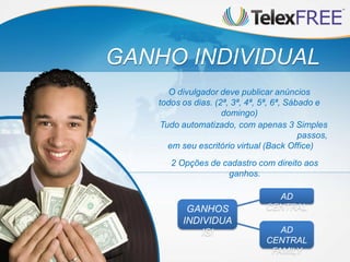 GANHO INDIVIDUAL
      O divulgador deve publicar anúncios
   todos os dias. (2ª, 3ª, 4ª, 5ª, 6ª, Sábado e
                    domingo)
    Tudo automatizado, com apenas 3 Simples
                                          passos,
      em seu escritório virtual (Back Office)
      2 Opções de cadastro com direito aos
                   ganhos.

                                  AD
          GANHOS                CENTRAL
         INDIVIDUA
             IS!                   AD
                                CENTRAL
                                 FAMILY
 