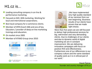 H1.cz is...
Leading consulting company in on-line &                          ?We have implemented
performance marketing.                                           very high quality standard
Focused on B2C, B2B marketing. Working for                       of our services from our
                                                                 own beginning. Business
local and international corporations.
                                                                 results of our clients have
Best local company for e-commerce clients.                       proven that we made
Member of SPIR (Czech IAB) and one of key                        right choice.
Educators / provider of deep on-line marketing   More than five years we are still focused
trainings and education.                         to deliver high professional services for
On market since 2005                             big, well known and very demanding
                                                 clients. Due to challenges of our clients
Member of ATAXO Group since 2010                 and due to dynamic world of digital
                                                 marketing we are in constant
                                                 improvement. We are delivering
                                                 innovative campaigns with focus on
                                                 positive ROI and effectiveness.
                                                 Furthermore one of our differences is our
                                                 company culture and the same standard
                                                 of quality work as it is in ethical part of
                                                 our work.

                                                                             David ?pinar
                                                       founder and country manager of H1.cz
 