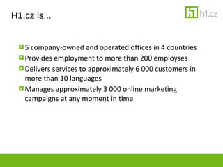 H1.cz is...


   5 company-owned and operated offices in 4 countries
   Provides employment to more than 200 employses
   Delivers services to approximately 6 000 customers in
   more than 10 languages
   Manages approximately 3 000 online marketing
   campaigns at any moment in time
 