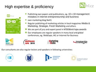 High expertise & proficiency
                             Publishing own papers and publications, eg. 10 x 10 management
                             mistakes in internet entrepreneurship and business
                             own marketing blog NaH1
                             Regular publishing of marketing articles in local magazines Media &
                             Marketing, Strategie, Fresh Marketing and others
                             We are part of jury and expert panel in k???lov lupa awards
                             Our employees are regular speakers in many local and global
                             conferences, eg. WebExpo, IAC or Internet for Business




Our consultants are also regular lectors and speakers in following universities:
 