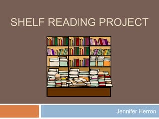 SHELF READING PROJECT




                Jennifer Herron
 
