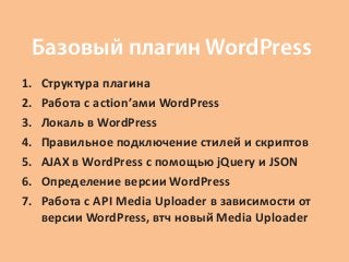 Базовый плагин WordPress
1.   Структура плагина
2.   Работа с action’ами WordPress
3.   Локаль в WordPress
4.   Правильное подключение стилей и скриптов
5.   AJAX в WordPress с помощью jQuery и JSON
6.   Определение версии WordPress
7.   Работа с API Media Uploader в зависимости от
     версии WordPress, втч новый Media Uploader
 