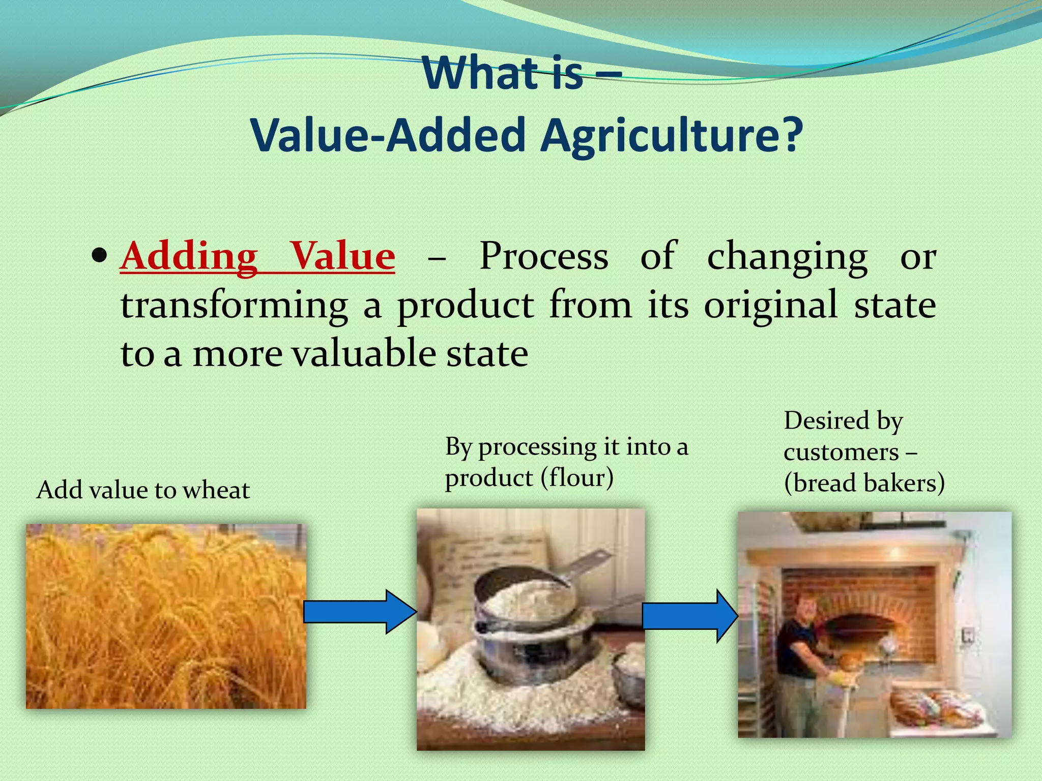What is –
                 Value-Added Agriculture?

     Adding Value – Process of changing or
      transforming a product from its original state
      to a more valuable state
                                                   Desired by
                         By processing it into a   customers –
Add value to wheat       product (flour)           (bread bakers)
 