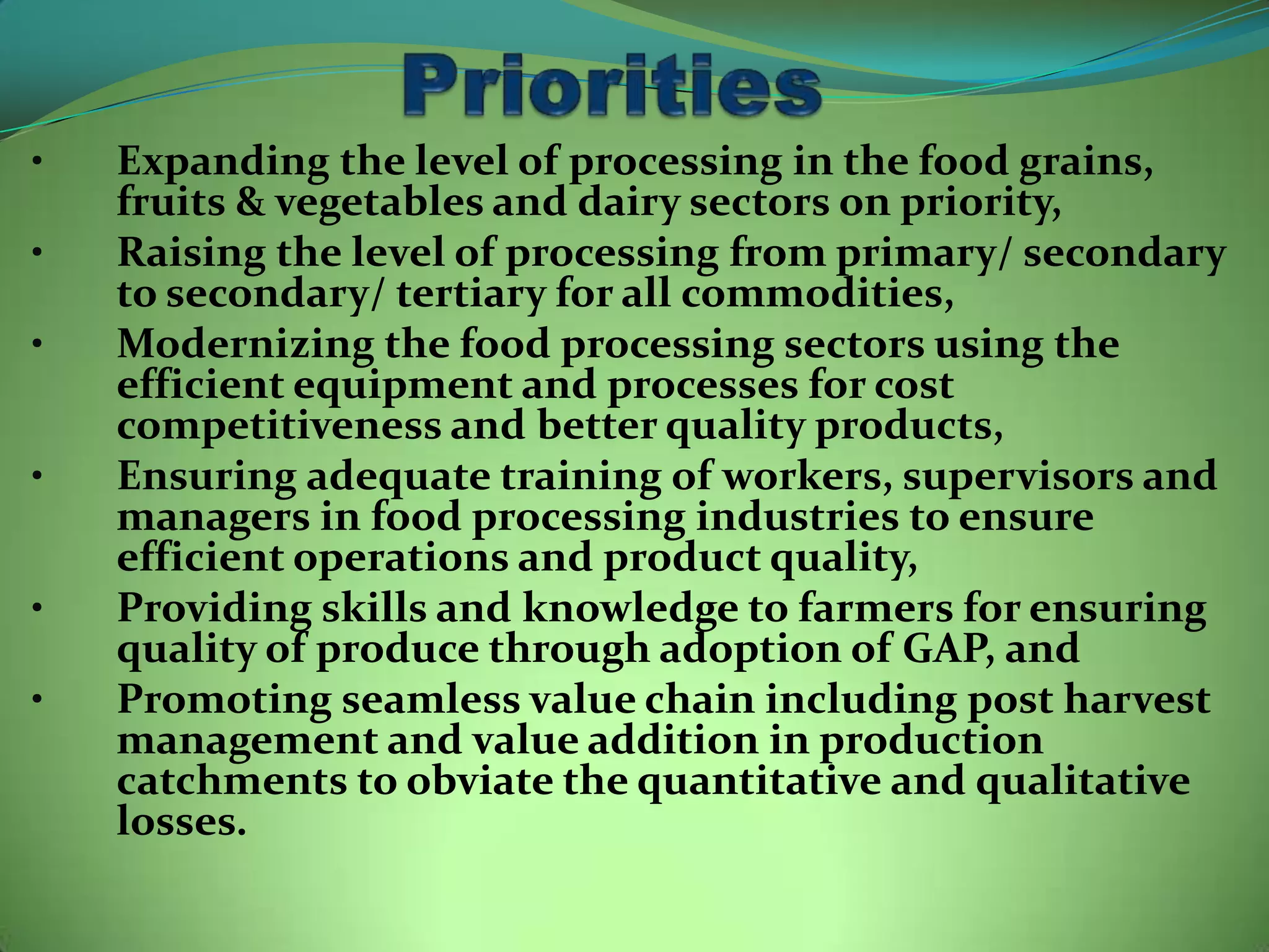•   Expanding the level of processing in the food grains,
    fruits & vegetables and dairy sectors on priority,
•   Raising the level of processing from primary/ secondary
    to secondary/ tertiary for all commodities,
•   Modernizing the food processing sectors using the
    efficient equipment and processes for cost
    competitiveness and better quality products,
•   Ensuring adequate training of workers, supervisors and
    managers in food processing industries to ensure
    efficient operations and product quality,
•   Providing skills and knowledge to farmers for ensuring
    quality of produce through adoption of GAP, and
•   Promoting seamless value chain including post harvest
    management and value addition in production
    catchments to obviate the quantitative and qualitative
    losses.
 
