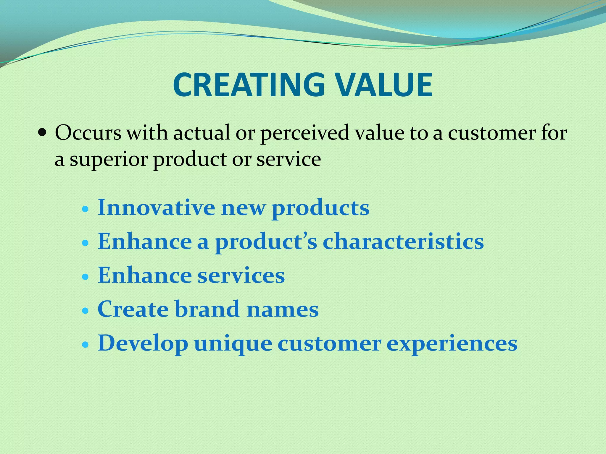 CREATING VALUE
 Occurs with actual or perceived value to a customer for
 a superior product or service

       Innovative new products
       Enhance a product’s characteristics
       Enhance services
       Create brand names
       Develop unique customer experiences
 