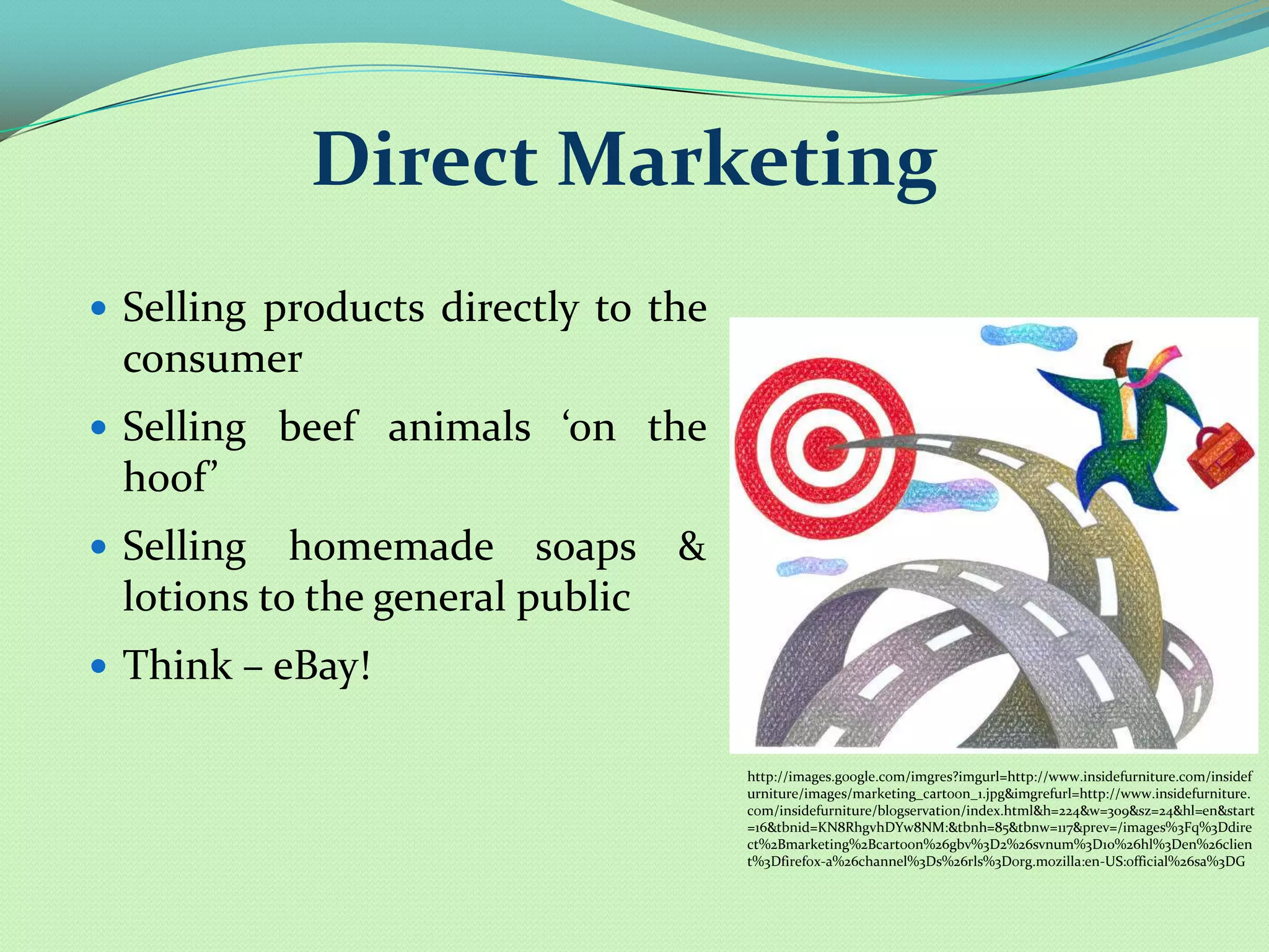 Direct Marketing
 Selling products directly to the
 consumer
 Selling beef animals ‘on the
 hoof’
 Selling  homemade soaps &
 lotions to the general public
 Think – eBay!

                                     http://images.google.com/imgres?imgurl=http://www.insidefurniture.com/insidef
                                     urniture/images/marketing_cartoon_1.jpg&imgrefurl=http://www.insidefurniture.
                                     com/insidefurniture/blogservation/index.html&h=224&w=309&sz=24&hl=en&start
                                     =16&tbnid=KN8RhgvhDYw8NM:&tbnh=85&tbnw=117&prev=/images%3Fq%3Ddire
                                     ct%2Bmarketing%2Bcartoon%26gbv%3D2%26svnum%3D10%26hl%3Den%26clien
                                     t%3Dfirefox-a%26channel%3Ds%26rls%3Dorg.mozilla:en-US:official%26sa%3DG
 