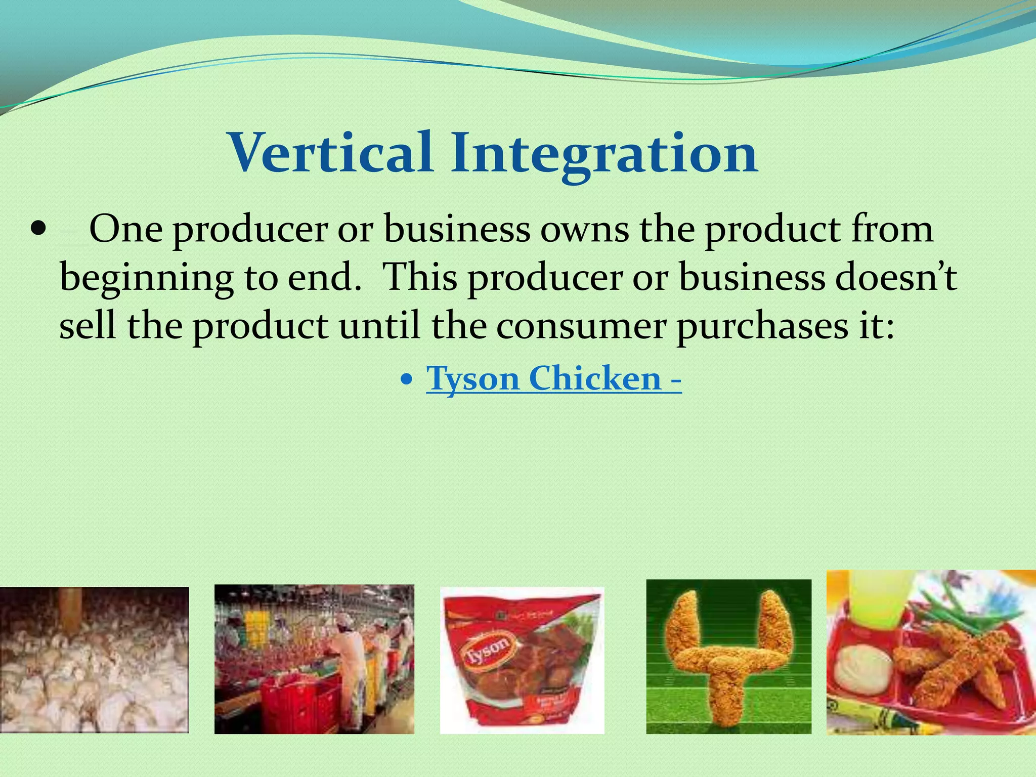 Vertical Integration
 – One producer or business owns the product from
 beginning to end. This producer or business doesn’t
 sell the product until the consumer purchases it:
                     Tyson Chicken -
 