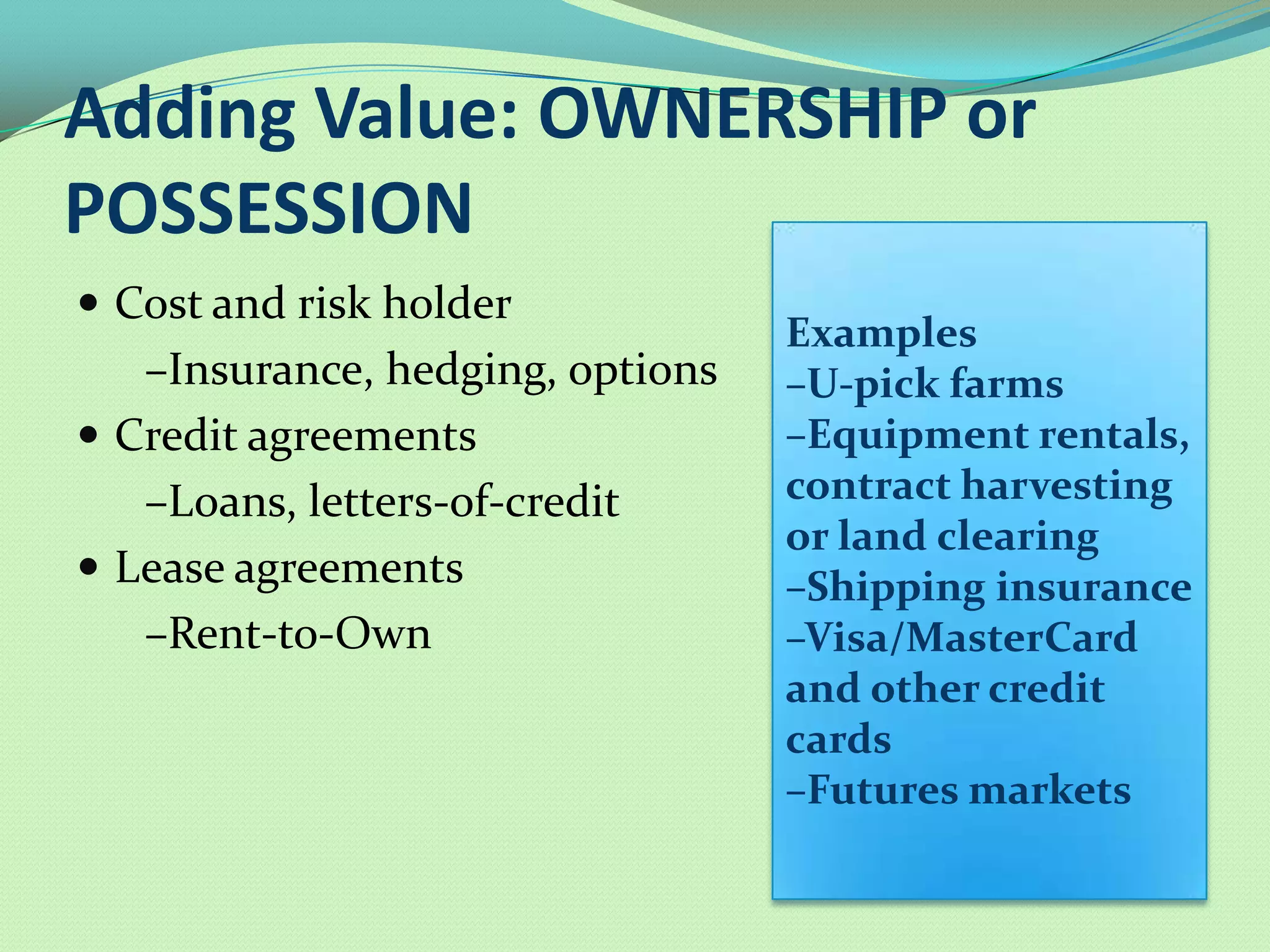 Adding Value: OWNERSHIP or
POSSESSION
 Cost and risk holder
                                  Examples
   –Insurance, hedging, options   –U-pick farms
 Credit agreements               –Equipment rentals,
   –Loans, letters-of-credit      contract harvesting
                                  or land clearing
 Lease agreements                –Shipping insurance
   –Rent-to-Own                   –Visa/MasterCard
                                  and other credit
                                  cards
                                  –Futures markets
 