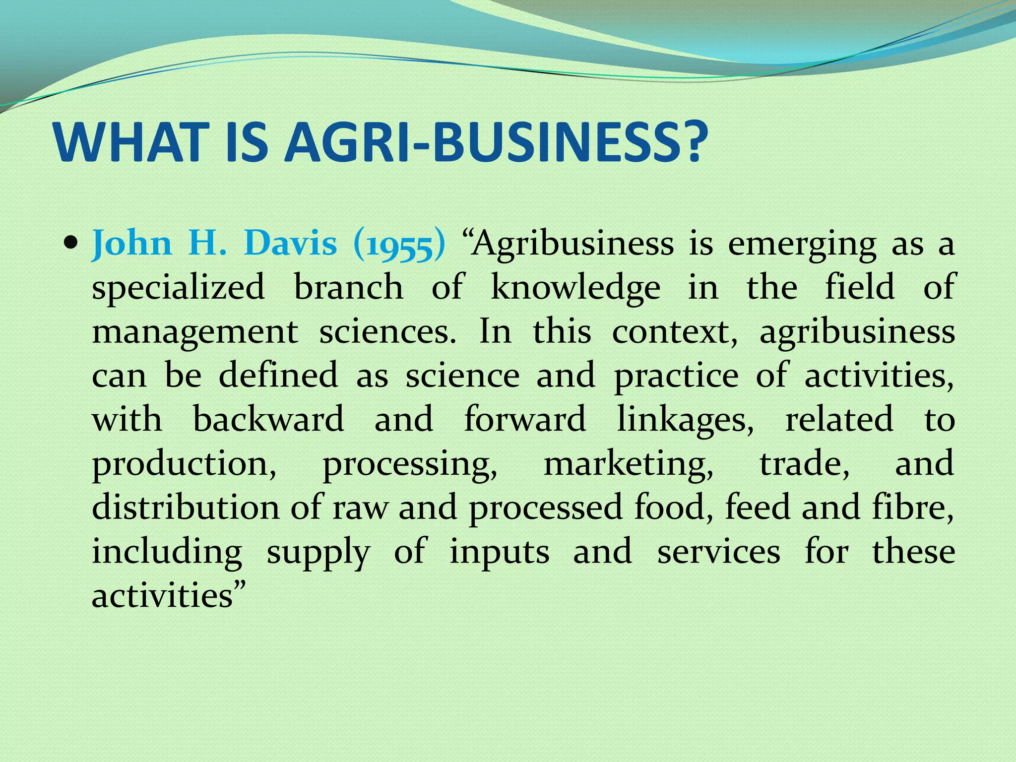 WHAT IS AGRI-BUSINESS?
 John H. Davis (1955) “Agribusiness is emerging as a
 specialized branch of knowledge in the field of
 management sciences. In this context, agribusiness
 can be defined as science and practice of activities,
 with backward and forward linkages, related to
 production, processing, marketing, trade, and
 distribution of raw and processed food, feed and fibre,
 including supply of inputs and services for these
 activities”
 
