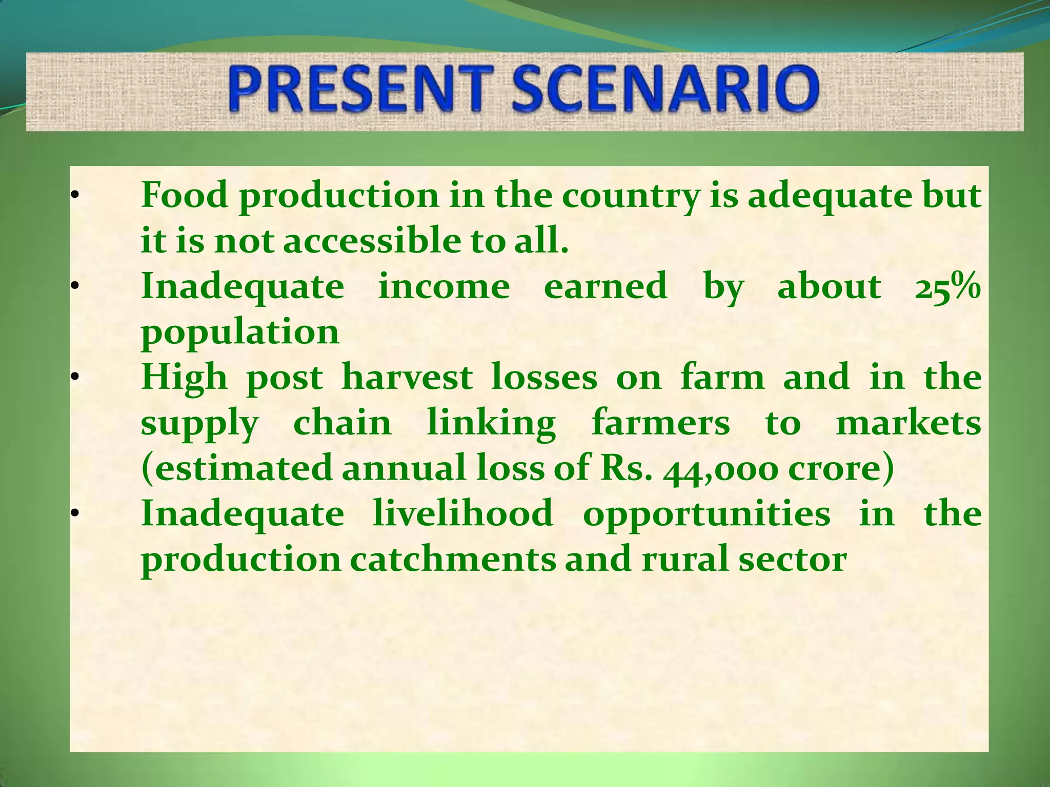 •   Food production in the country is adequate but
    it is not accessible to all.
•   Inadequate income earned by about 25%
    population
•   High post harvest losses on farm and in the
    supply chain linking farmers to markets
    (estimated annual loss of Rs. 44,000 crore)
•   Inadequate livelihood opportunities in the
    production catchments and rural sector
 