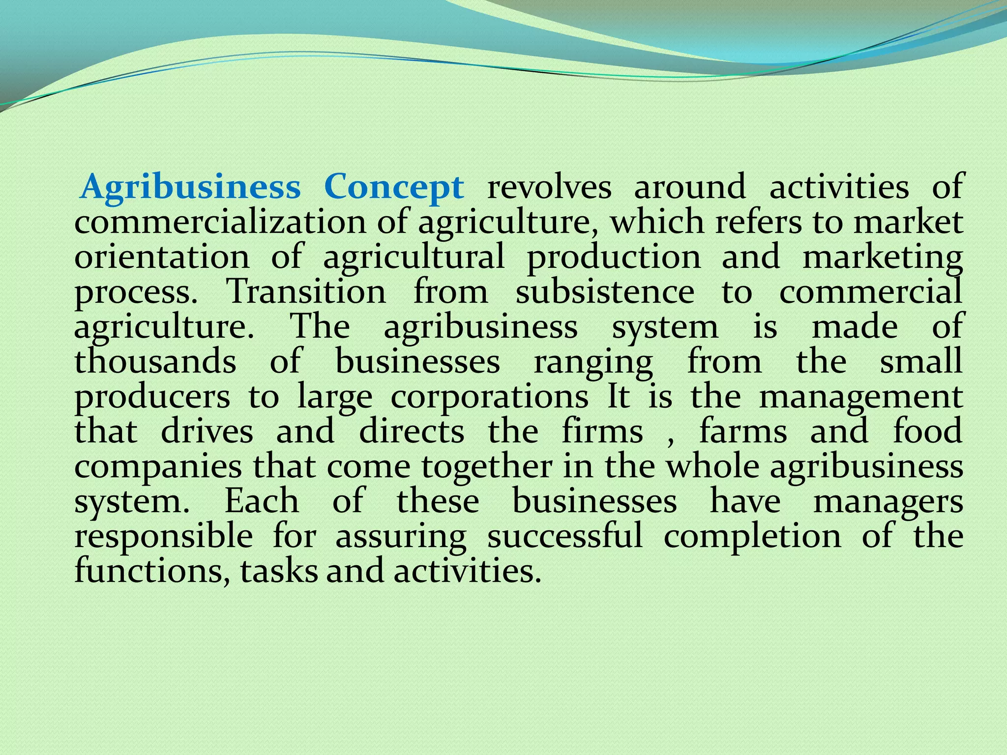 Agribusiness Concept revolves around activities of
commercialization of agriculture, which refers to market
orientation of agricultural production and marketing
process. Transition from subsistence to commercial
agriculture. The agribusiness system is made of
thousands of businesses ranging from the small
producers to large corporations It is the management
that drives and directs the firms , farms and food
companies that come together in the whole agribusiness
system. Each of these businesses have managers
responsible for assuring successful completion of the
functions, tasks and activities.
 
