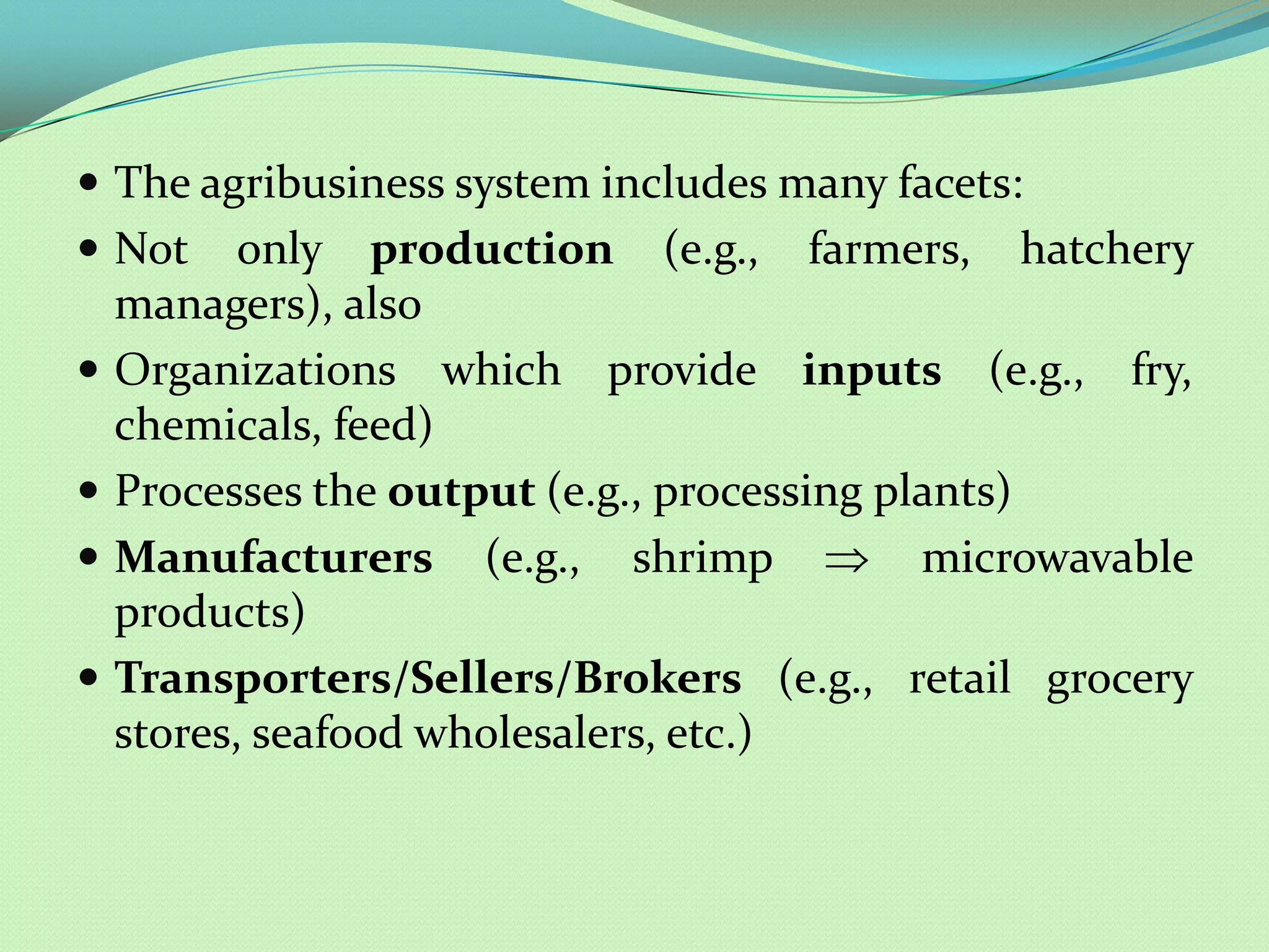  The agribusiness system includes many facets:
 Not      only production (e.g., farmers, hatchery
    managers), also
   Organizations which provide inputs (e.g., fry,
    chemicals, feed)
   Processes the output (e.g., processing plants)
   Manufacturers (e.g., shrimp              microwavable
    products)
   Transporters/Sellers/Brokers (e.g., retail grocery
    stores, seafood wholesalers, etc.)
 