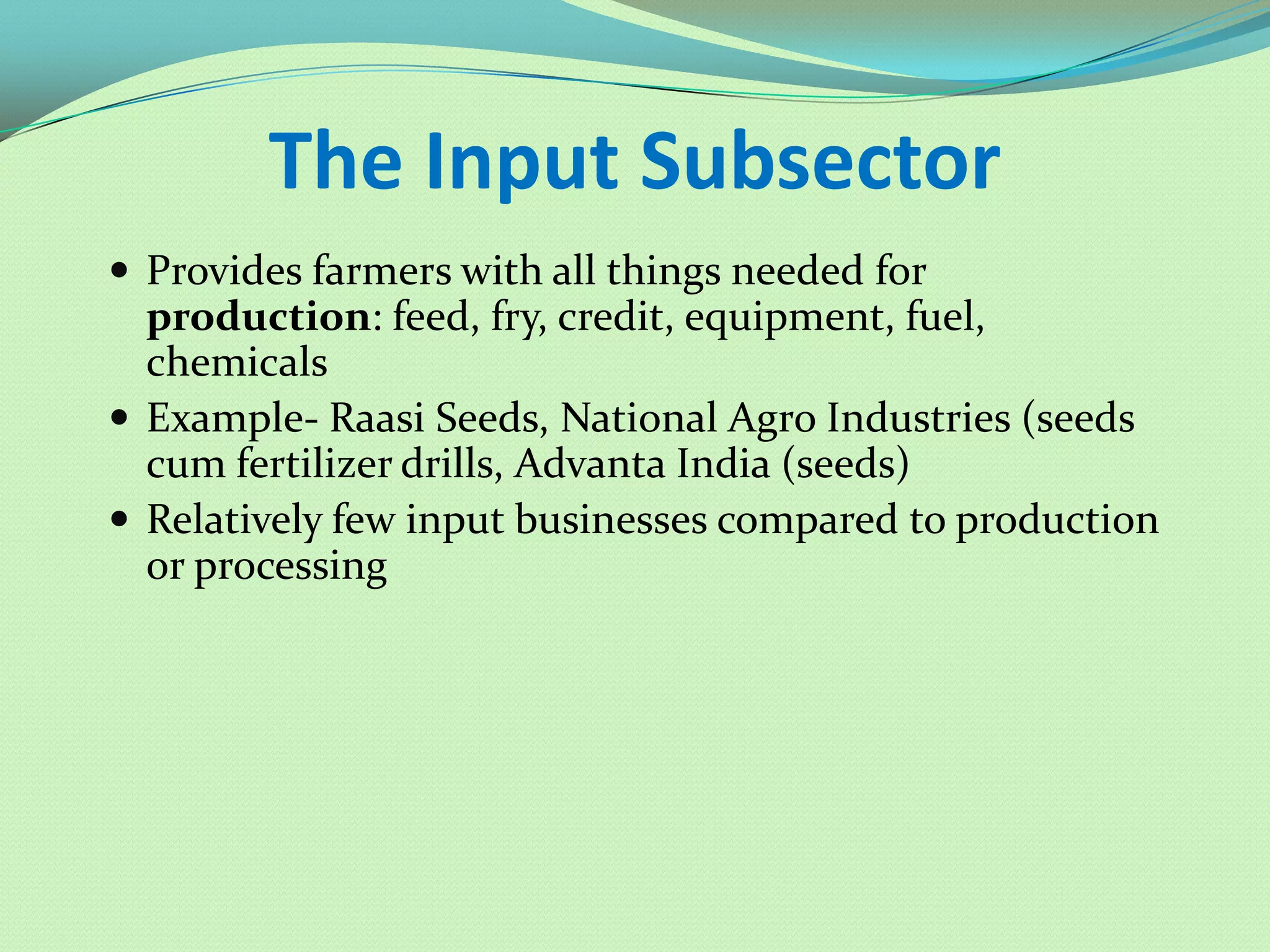 The Input Subsector
 Provides farmers with all things needed for
  production: feed, fry, credit, equipment, fuel,
  chemicals
 Example- Raasi Seeds, National Agro Industries (seeds
  cum fertilizer drills, Advanta India (seeds)
 Relatively few input businesses compared to production
  or processing
 