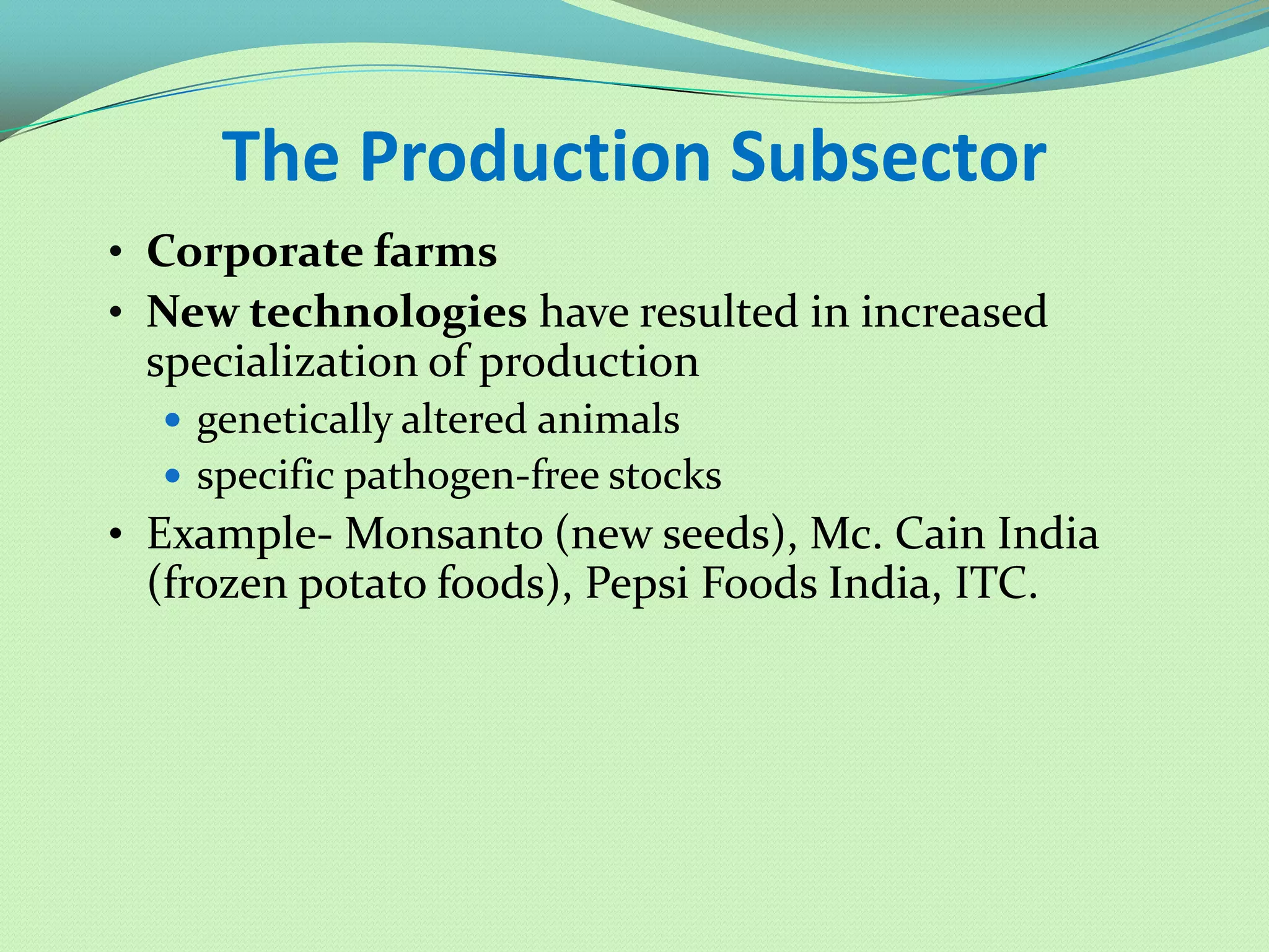 The Production Subsector
• Corporate farms
• New technologies have resulted in increased
 specialization of production
   genetically altered animals
   specific pathogen-free stocks
• Example- Monsanto (new seeds), Mc. Cain India
 (frozen potato foods), Pepsi Foods India, ITC.
 