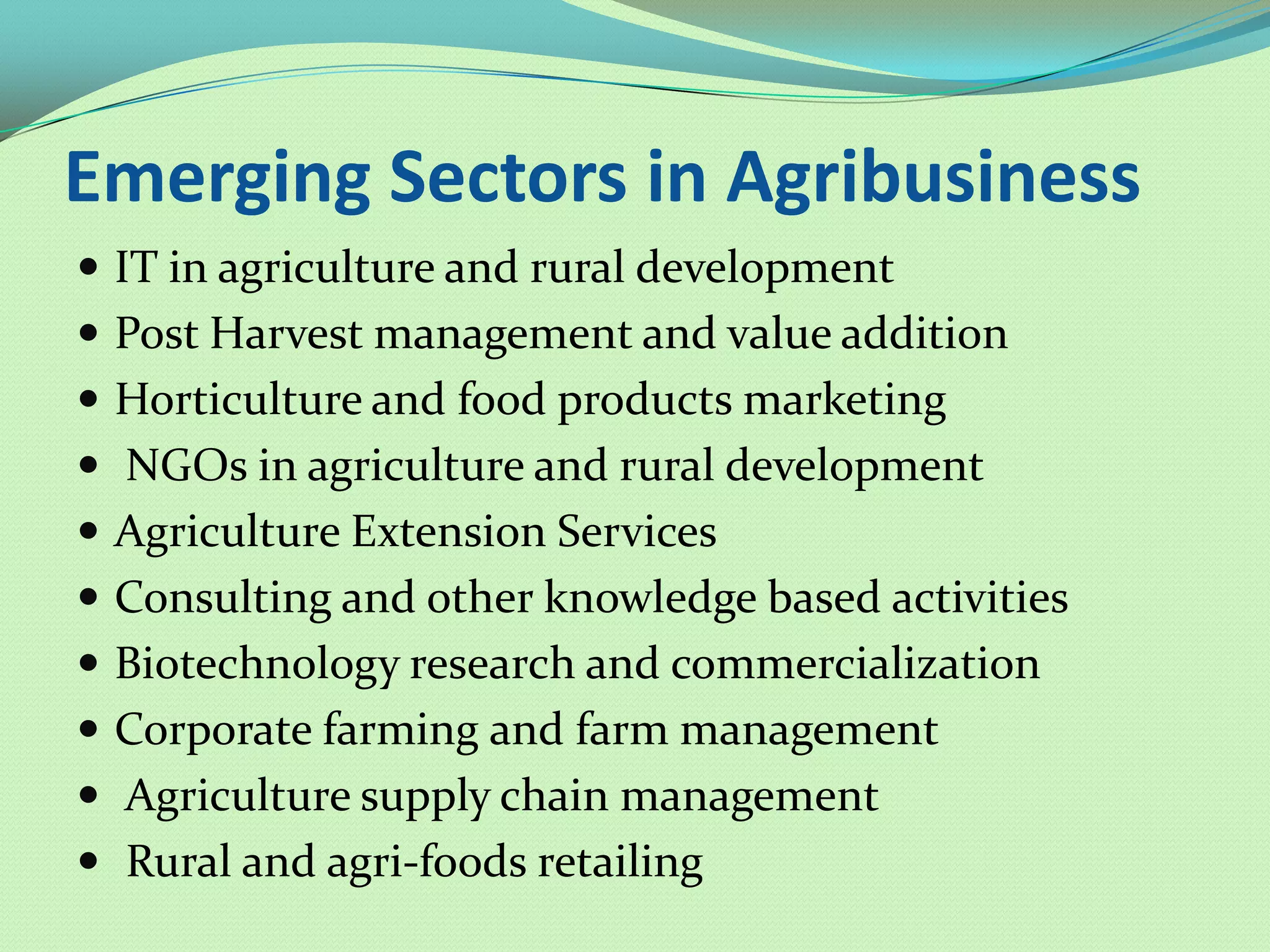 Emerging Sectors in Agribusiness
 IT in agriculture and rural development
 Post Harvest management and value addition
 Horticulture and food products marketing
 NGOs in agriculture and rural development
 Agriculture Extension Services
 Consulting and other knowledge based activities
 Biotechnology research and commercialization
 Corporate farming and farm management
 Agriculture supply chain management
 Rural and agri-foods retailing
 