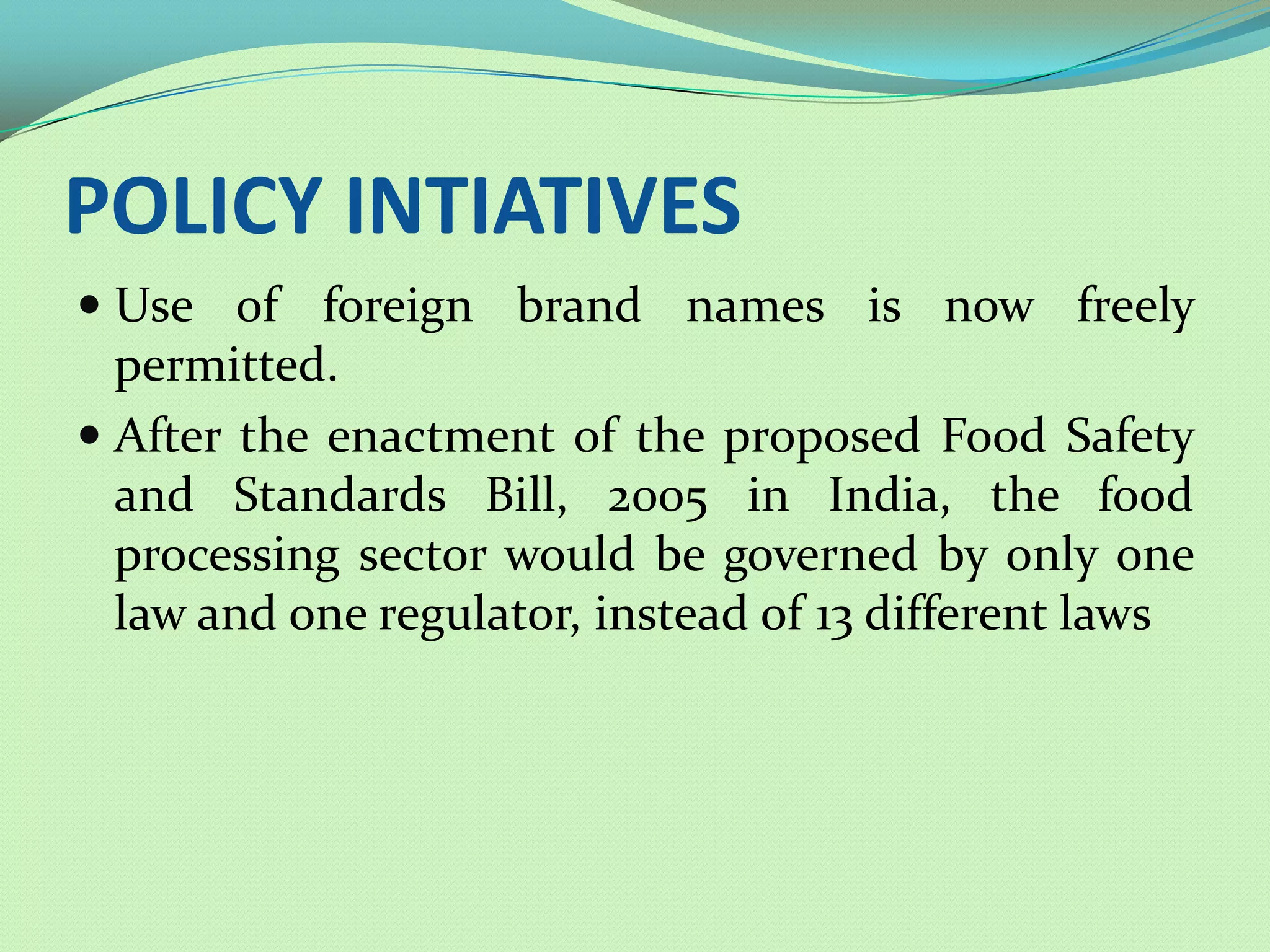 POLICY INTIATIVES
 Use of foreign brand names is now freely
  permitted.
 After the enactment of the proposed Food Safety
  and Standards Bill, 2005 in India, the food
 processing sector would be governed by only one
 law and one regulator, instead of 13 different laws
 