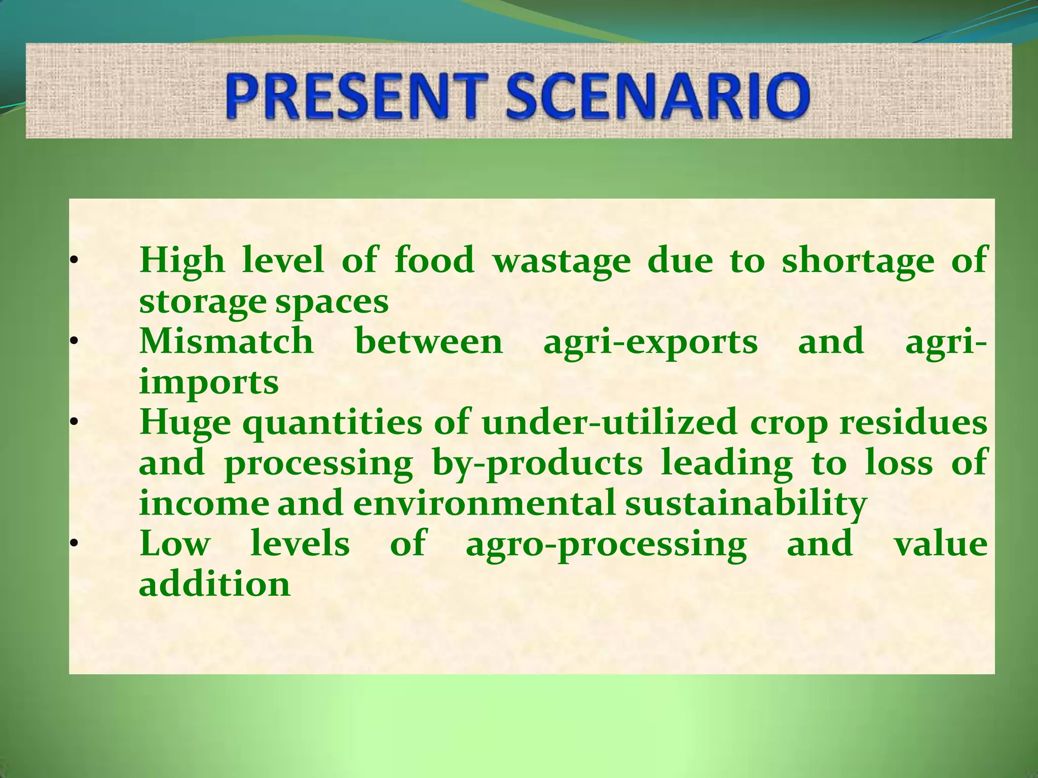 •   High level of food wastage due to shortage of
    storage spaces
•   Mismatch between agri-exports and agri-
    imports
•   Huge quantities of under-utilized crop residues
    and processing by-products leading to loss of
    income and environmental sustainability
•   Low levels of agro-processing and value
    addition
 