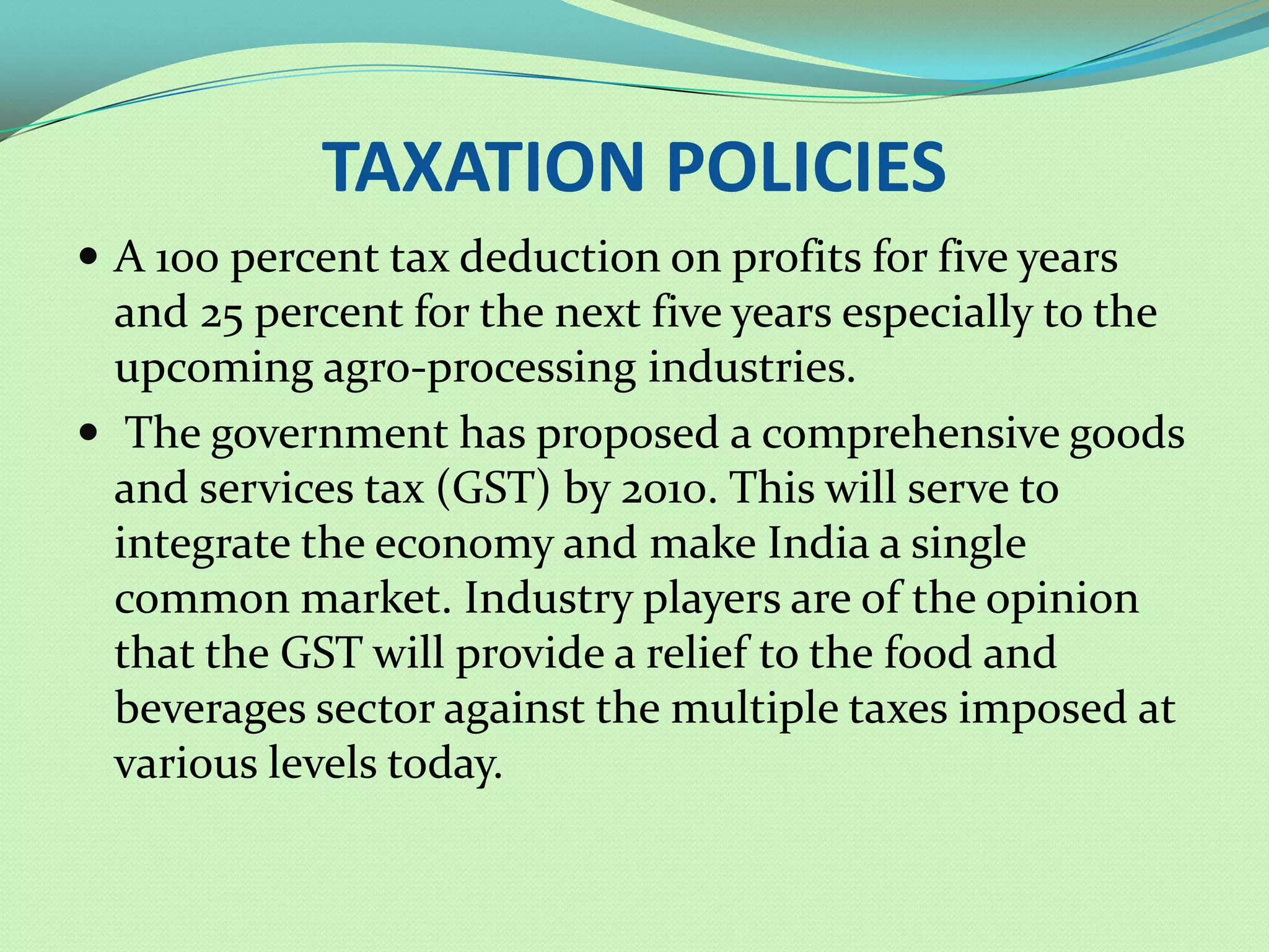 TAXATION POLICIES
 A 100 percent tax deduction on profits for five years
  and 25 percent for the next five years especially to the
  upcoming agro-processing industries.
 The government has proposed a comprehensive goods
  and services tax (GST) by 2010. This will serve to
  integrate the economy and make India a single
  common market. Industry players are of the opinion
  that the GST will provide a relief to the food and
  beverages sector against the multiple taxes imposed at
  various levels today.
 