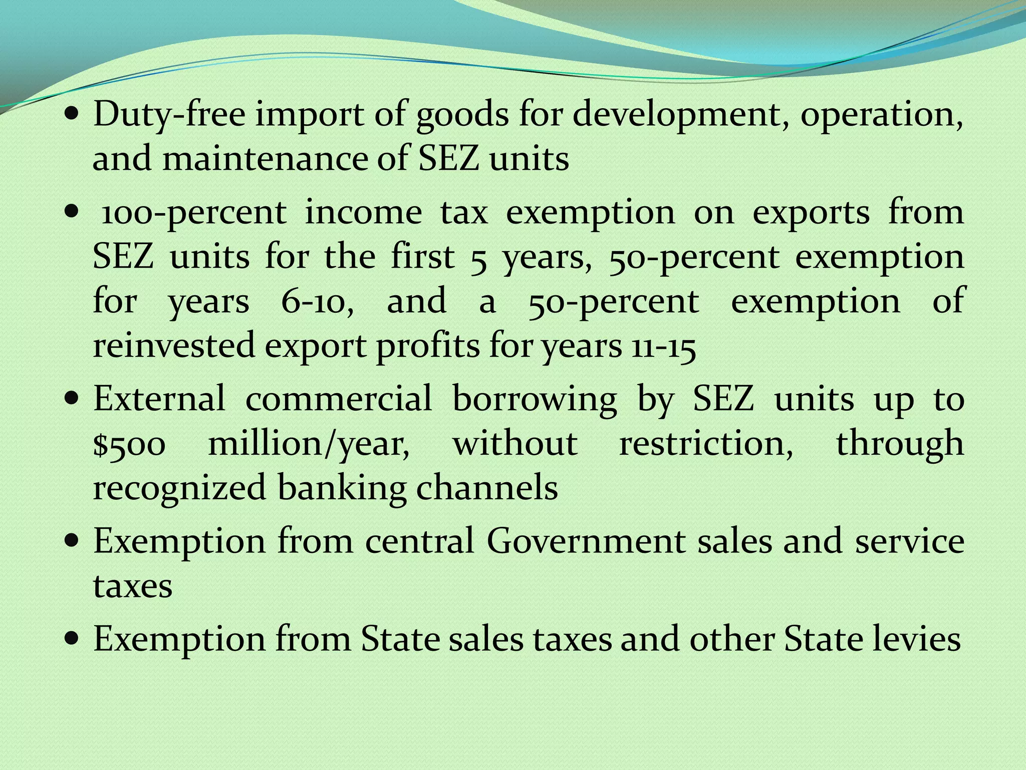  Duty-free import of goods for development, operation,
    and maintenance of SEZ units
    100-percent income tax exemption on exports from
    SEZ units for the first 5 years, 50-percent exemption
    for years 6-10, and a 50-percent exemption of
    reinvested export profits for years 11-15
   External commercial borrowing by SEZ units up to
    $500 million/year, without restriction, through
    recognized banking channels
   Exemption from central Government sales and service
    taxes
   Exemption from State sales taxes and other State levies
 