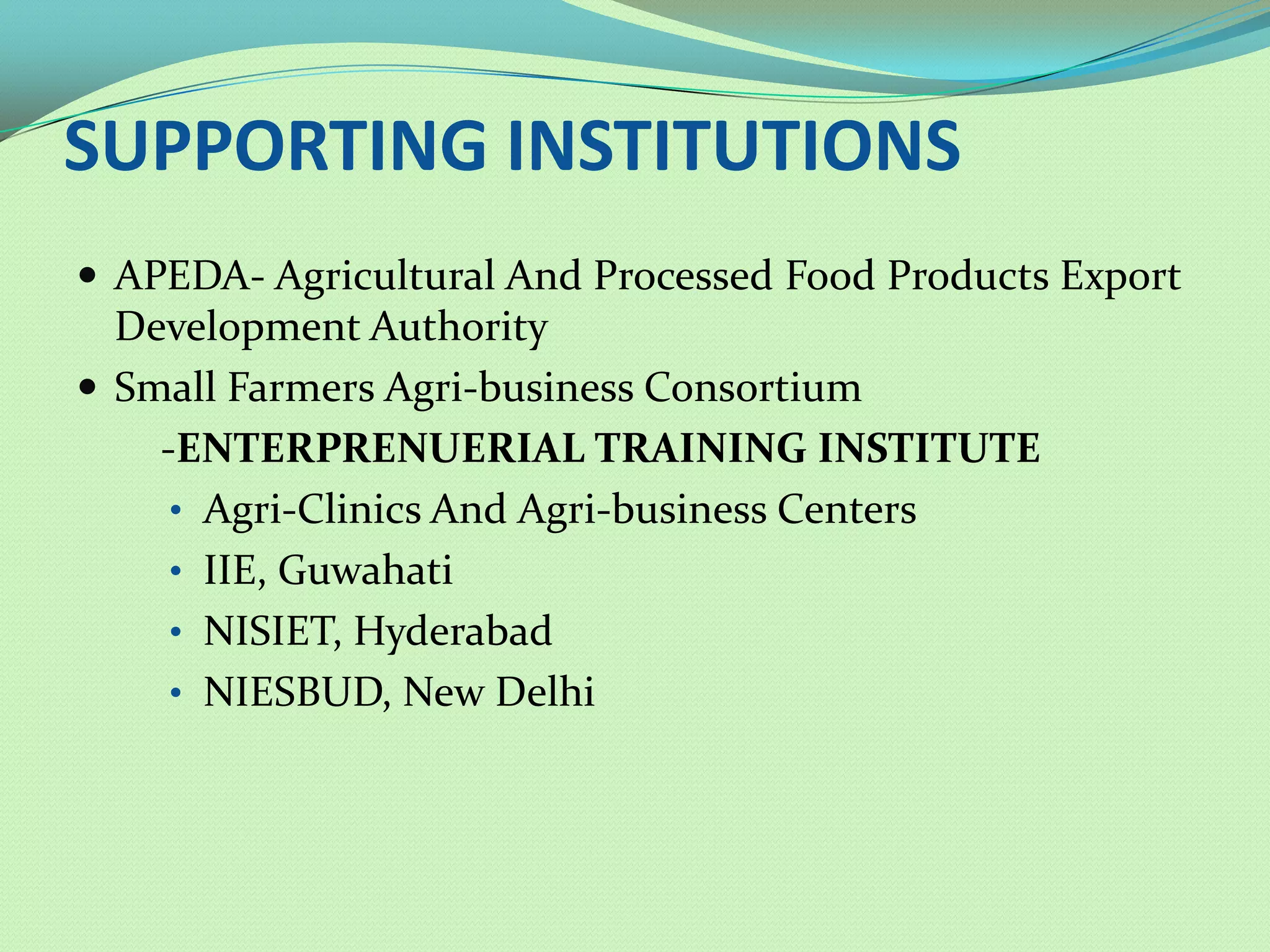 SUPPORTING INSTITUTIONS
 APEDA- Agricultural And Processed Food Products Export
  Development Authority
 Small Farmers Agri-business Consortium
    -ENTERPRENUERIAL TRAINING INSTITUTE
     • Agri-Clinics And Agri-business Centers
     • IIE, Guwahati
     • NISIET, Hyderabad
     • NIESBUD, New Delhi
 
