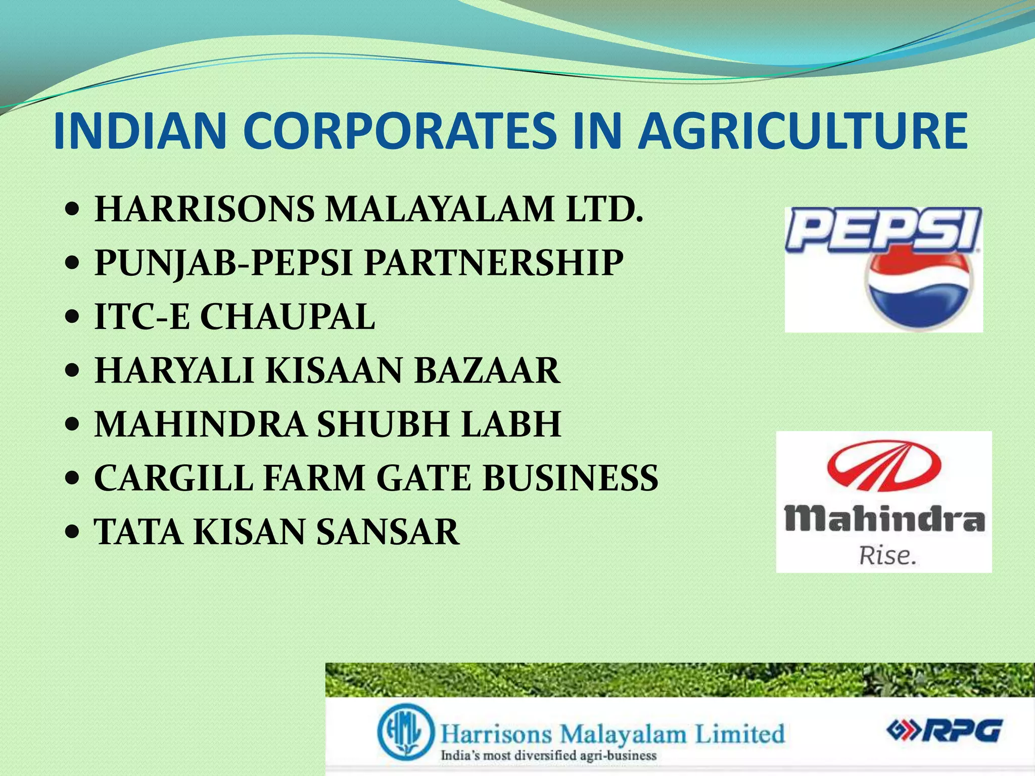 INDIAN CORPORATES IN AGRICULTURE
 HARRISONS MALAYALAM LTD.
 PUNJAB-PEPSI PARTNERSHIP
 ITC-E CHAUPAL
 HARYALI KISAAN BAZAAR
 MAHINDRA SHUBH LABH
 CARGILL FARM GATE BUSINESS
 TATA KISAN SANSAR
 