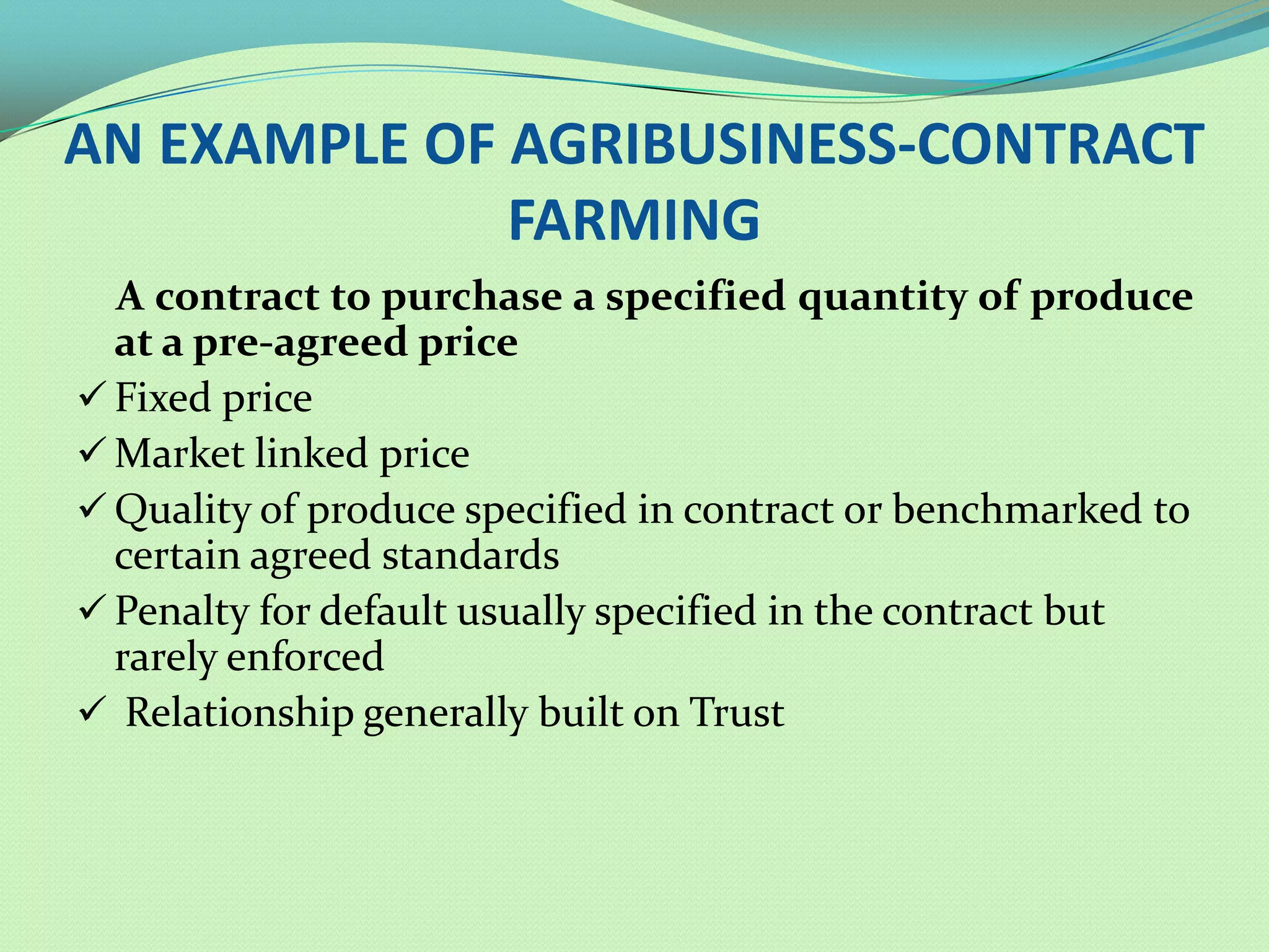 AN EXAMPLE OF AGRIBUSINESS-CONTRACT
              FARMING
  A contract to purchase a specified quantity of produce
  at a pre-agreed price
 Fixed price
 Market linked price
 Quality of produce specified in contract or benchmarked to
  certain agreed standards
 Penalty for default usually specified in the contract but
  rarely enforced
 Relationship generally built on Trust
 