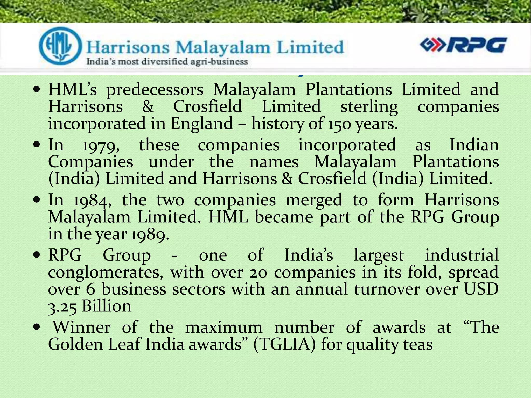 Harrisons Malayalam Ltd.
 HML’s predecessors Malayalam Plantations Limited and
    Harrisons & Crosfield Limited sterling companies
    incorporated in England – history of 150 years.
   In 1979, these companies incorporated as Indian
    Companies under the names Malayalam Plantations
    (India) Limited and Harrisons & Crosfield (India) Limited.
   In 1984, the two companies merged to form Harrisons
    Malayalam Limited. HML became part of the RPG Group
    in the year 1989.
   RPG Group - one of India’s largest industrial
    conglomerates, with over 20 companies in its fold, spread
    over 6 business sectors with an annual turnover over USD
    3.25 Billion
    Winner of the maximum number of awards at “The
    Golden Leaf India awards” (TGLIA) for quality teas
 