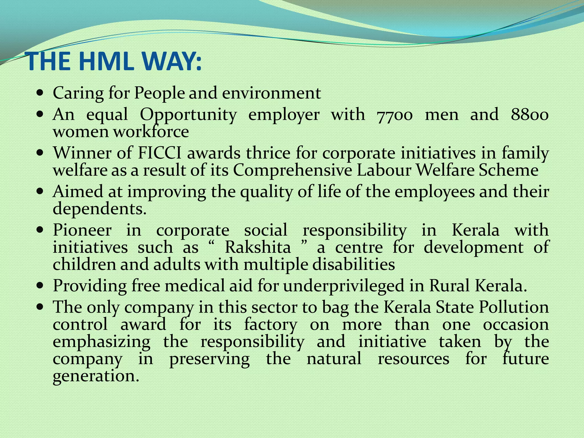 THE HML WAY:
 Caring for People and environment
 An equal Opportunity employer with 7700 men and 8800
    women workforce
   Winner of FICCI awards thrice for corporate initiatives in family
    welfare as a result of its Comprehensive Labour Welfare Scheme
   Aimed at improving the quality of life of the employees and their
    dependents.
   Pioneer in corporate social responsibility in Kerala with
    initiatives such as “ Rakshita ” a centre for development of
    children and adults with multiple disabilities
   Providing free medical aid for underprivileged in Rural Kerala.
   The only company in this sector to bag the Kerala State Pollution
    control award for its factory on more than one occasion
    emphasizing the responsibility and initiative taken by the
    company in preserving the natural resources for future
    generation.
 