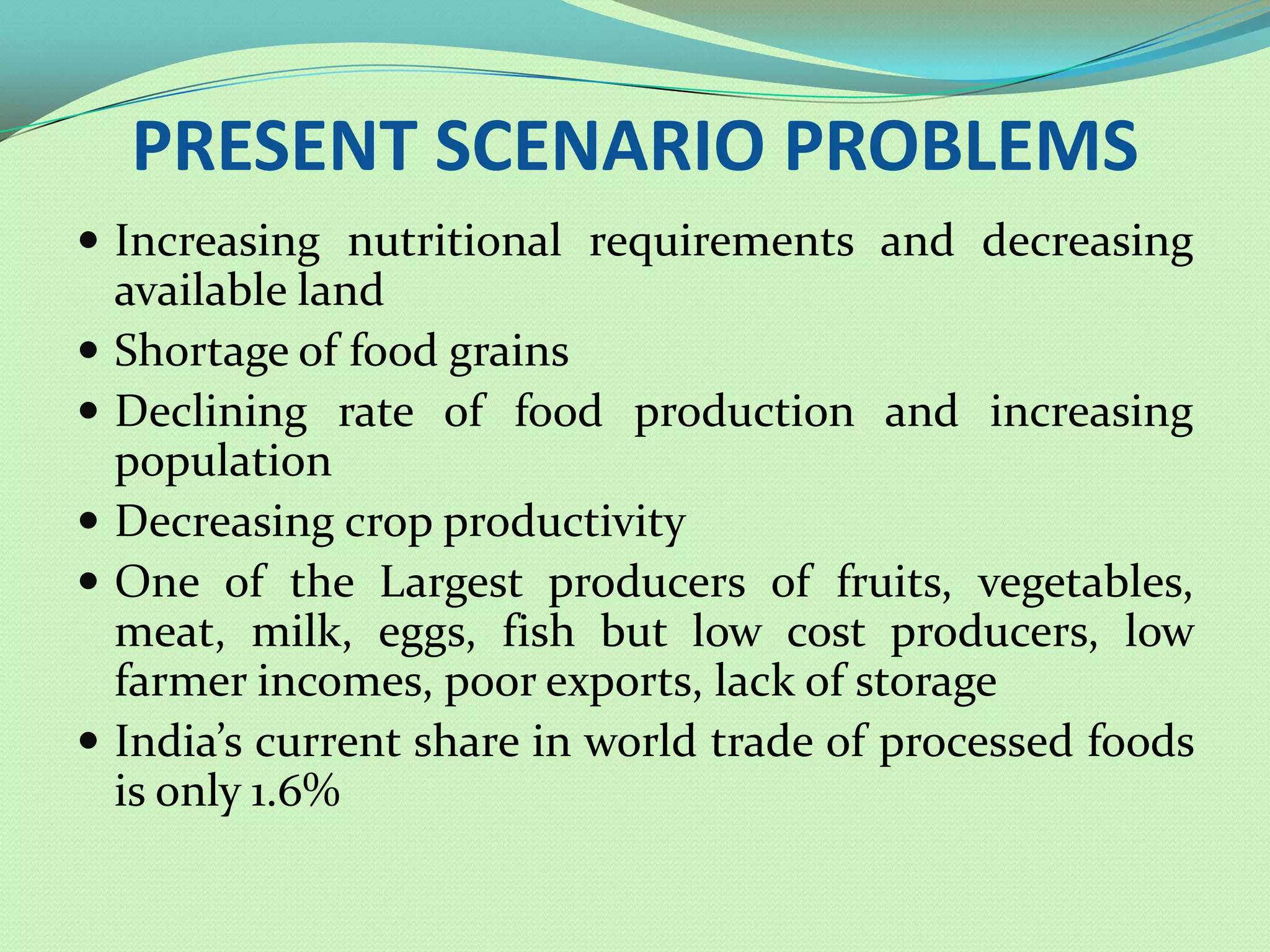 PRESENT SCENARIO PROBLEMS
 Increasing nutritional requirements and decreasing
    available land
   Shortage of food grains
   Declining rate of food production and increasing
    population
   Decreasing crop productivity
   One of the Largest producers of fruits, vegetables,
    meat, milk, eggs, fish but low cost producers, low
    farmer incomes, poor exports, lack of storage
   India’s current share in world trade of processed foods
    is only 1.6%
 
