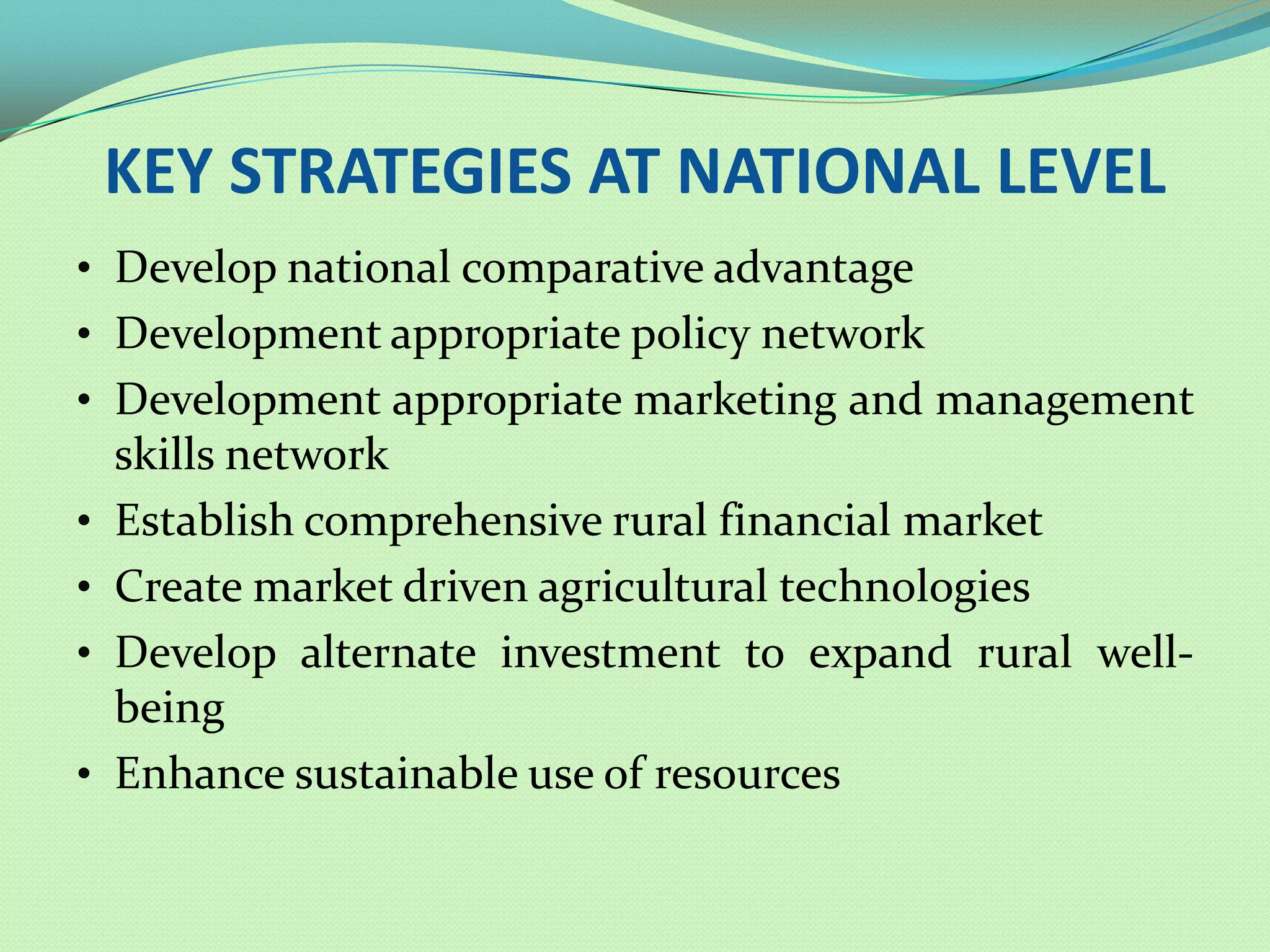 KEY STRATEGIES AT NATIONAL LEVEL
• Develop national comparative advantage
• Development appropriate policy network
• Development appropriate marketing and management
    skills network
•   Establish comprehensive rural financial market
•   Create market driven agricultural technologies
•   Develop alternate investment to expand rural well-
    being
•   Enhance sustainable use of resources
 